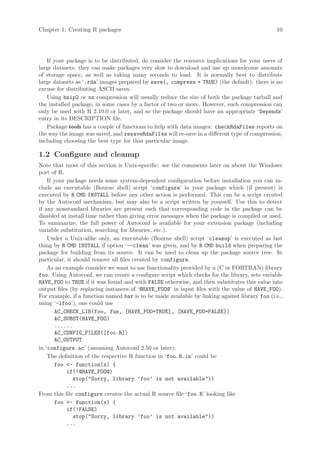 Chapter 1: Creating R packages                                                                 10




   If your package is to be distributed, do consider the resource implications for your users of
large datasets: they can make packages very slow to download and use up unwelcome amounts
of storage space, as well as taking many seconds to load. It is normally best to distribute
large datasets as ‘.rda’ images prepared by save(, compress = TRUE) (the default): there is no
excuse for distributing ASCII saves.
   Using bzip2 or xz compression will usually reduce the size of both the package tarball and
the installed package, in some cases by a factor of two or more. However, such compression can
only be used with R 2.10.0 or later, and so the package should have an appropriate ‘Depends’
entry in its DESCRIPTION file.
   Package tools has a couple of functions to help with data images: checkRdaFiles reports on
the way the image was saved, and resaveRdaFiles will re-save in a different type of compression,
including choosing the best type for that particular image.

1.2 Configure and cleanup
Note that most of this section is Unix-specific: see the comments later on about the Windows
port of R.
    If your package needs some system-dependent configuration before installation you can in-
clude an executable (Bourne shell) script ‘configure’ in your package which (if present) is
executed by R CMD INSTALL before any other action is performed. This can be a script created
by the Autoconf mechanism, but may also be a script written by yourself. Use this to detect
if any nonstandard libraries are present such that corresponding code in the package can be
disabled at install time rather than giving error messages when the package is compiled or used.
To summarize, the full power of Autoconf is available for your extension package (including
variable substitution, searching for libraries, etc.).
    Under a Unix-alike only, an executable (Bourne shell) script ‘cleanup’ is executed as last
thing by R CMD INSTALL if option ‘--clean’ was given, and by R CMD build when preparing the
package for building from its source. It can be used to clean up the package source tree. In
particular, it should remove all files created by configure.
    As an example consider we want to use functionality provided by a (C or FORTRAN) library
foo. Using Autoconf, we can create a configure script which checks for the library, sets variable
HAVE_FOO to TRUE if it was found and with FALSE otherwise, and then substitutes this value into
output files (by replacing instances of ‘@HAVE_FOO@’ in input files with the value of HAVE_FOO).
For example, if a function named bar is to be made available by linking against library foo (i.e.,
using ‘-lfoo’), one could use
       AC_CHECK_LIB(foo, fun, [HAVE_FOO=TRUE], [HAVE_FOO=FALSE])
       AC_SUBST(HAVE_FOO)
       ......
       AC_CONFIG_FILES([foo.R])
       AC_OUTPUT
in ‘configure.ac’ (assuming Autoconf 2.50 or later).
    The definition of the respective R function in ‘foo.R.in’ could be
       foo - function(x) {
            if(!@HAVE_FOO@)
               stop(Sorry, library ’foo’ is not available))
            ...
From this file configure creates the actual R source file ‘foo.R’ looking like
       foo - function(x) {
            if(!FALSE)
               stop(Sorry, library ’foo’ is not available))
            ...
 