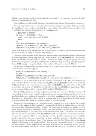 Chapter 1: Creating R packages                                                                    11




if library foo was not found (with the desired functionality). In this case, the above R code
effectively disables the function.
   One could also use different file fragments for available and missing functionality, respectively.
   You will very likely need to ensure that the same C compiler and compiler flags are used in
the ‘configure’ tests as when compiling R or your package. Under Unix, you can achieve this
by including the following fragment early in ‘configure.ac’
      : ${R_HOME=‘R RHOME‘}
      if test -z ${R_HOME}; then
        echo could not determine R_HOME
        exit 1
      fi
      CC=‘${R_HOME}/bin/R CMD config CC‘
      CFLAGS=‘${R_HOME}/bin/R CMD config CFLAGS‘
      CPPFLAGS=‘${R_HOME}/bin/R CMD config CPPFLAGS‘
(using ‘${R_HOME}/bin/R’ rather than just ‘R’ is necessary in order to use the correct version of
R when running the script as part of R CMD INSTALL.)
    Note that earlier versions of this document recommended obtaining the configure information
by direct extraction (using grep and sed) from ‘R_HOME /etcR_ARCH /Makeconf’, which only
works for variables recorded there as literals. You can use R CMD config for getting the value
of the basic configuration variables, or the header and library flags necessary for linking against
R, see R CMD config --help for details. (This works on Windows as from R 2.6.0.)
  To check for an external BLAS library using the ACX_BLAS macro from the official Autoconf
Macro Archive, one can simply do
      F77=‘${R_HOME}/bin/R CMD config F77‘
      AC_PROG_F77
      FLIBS=‘${R_HOME}/bin/R CMD config FLIBS‘
      ACX_BLAS([], AC_MSG_ERROR([could not find your BLAS library], 1))
    Note that FLIBS as determined by R must be used to ensure that FORTRAN 77 code works on
all R platforms. Calls to the Autoconf macro AC_F77_LIBRARY_LDFLAGS, which would overwrite
FLIBS, must not be used (and hence e.g. removed from ACX_BLAS). (Recent versions of Autoconf
in fact allow an already set FLIBS to override the test for the FORTRAN linker flags. Also,
recent versions of R can detect external BLAS and LAPACK libraries.)
   You should bear in mind that the configure script will not be used on Windows systems. If
your package is to be made publicly available, please give enough information for a user on a
non-Unix platform to configure it manually, or provide a ‘configure.win’ script to be used on
that platform. (Optionally, there can be a ‘cleanup.win’ script. Both should be shell scripts
to be executed by ash, which is a minimal version of Bourne-style sh.)
    In some rare circumstances, the configuration and cleanup scripts need to know the location
into which the package is being installed. An example of this is a package that uses C code
and creates two shared object/DLLs. Usually, the object that is dynamically loaded by R is
linked against the second, dependent, object. On some systems, we can add the location of
this dependent object to the object that is dynamically loaded by R. This means that each user
does not have to set the value of the LD_LIBRARY_PATH (or equivalent) environment variable,
but that the secondary object is automatically resolved. Another example is when a package
installs support files that are required at run time, and their location is substituted into an
R data structure at installation time. (This happens with the Java Archive files in the SJava
package.) The names of the top-level library directory (i.e., specifiable via the ‘-l’ argument)
and the directory of the package itself are made available to the installation scripts via the
two shell/environment variables R_LIBRARY_DIR and R_PACKAGE_DIR. Additionally, the name
 