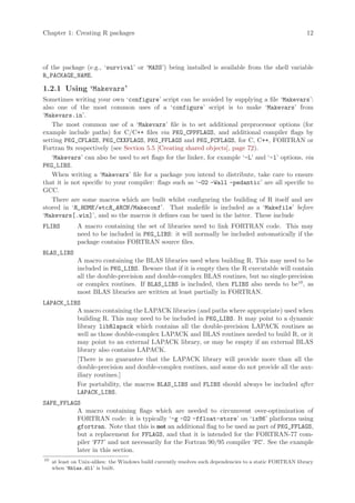 Chapter 1: Creating R packages                                                                               12




of the package (e.g., ‘survival’ or ‘MASS’) being installed is available from the shell variable
R_PACKAGE_NAME.

1.2.1 Using ‘Makevars’
Sometimes writing your own ‘configure’ script can be avoided by supplying a file ‘Makevars’:
also one of the most common uses of a ‘configure’ script is to make ‘Makevars’ from
‘Makevars.in’.
   The most common use of a ‘Makevars’ file is to set additional preprocessor options (for
example include paths) for C/C++ files via PKG_CPPFLAGS, and additional compiler flags by
setting PKG_CFLAGS, PKG_CXXFLAGS, PKG_FFLAGS and PKG_FCFLAGS, for C, C++, FORTRAN or
Fortran 9x respectively (see Section 5.5 [Creating shared objects], page 72).
   ‘Makevars’ can also be used to set flags for the linker, for example ‘-L’ and ‘-l’ options, via
PKG_LIBS.
   When writing a ‘Makevars’ file for a package you intend to distribute, take care to ensure
that it is not specific to your compiler: flags such as ‘-O2 -Wall -pedantic’ are all specific to
GCC.
   There are some macros which are built whilst configuring the building of R itself and are
stored in ‘R_HOME /etcR_ARCH /Makeconf’. That makefile is included as a ‘Makefile’ before
‘Makevars[.win]’, and so the macros it defines can be used in the latter. These include
FLIBS          A macro containing the set of libraries need to link FORTRAN code. This may
               need to be included in PKG_LIBS: it will normally be included automatically if the
               package contains FORTRAN source files.
BLAS_LIBS
               A macro containing the BLAS libraries used when building R. This may need to be
               included in PKG_LIBS. Beware that if it is empty then the R executable will contain
               all the double-precision and double-complex BLAS routines, but no single-precision
               or complex routines. If BLAS_LIBS is included, then FLIBS also needs to be10 , as
               most BLAS libraries are written at least partially in FORTRAN.
LAPACK_LIBS
          A macro containing the LAPACK libraries (and paths where appropriate) used when
          building R. This may need to be included in PKG_LIBS. It may point to a dynamic
          library libRlapack which contains all the double-precision LAPACK routines as
          well as those double-complex LAPACK and BLAS routines needed to build R, or it
          may point to an external LAPACK library, or may be empty if an external BLAS
          library also contains LAPACK.
          [There is no guarantee that the LAPACK library will provide more than all the
          double-precision and double-complex routines, and some do not provide all the aux-
          iliary routines.]
          For portability, the macros BLAS_LIBS and FLIBS should always be included after
          LAPACK_LIBS.
SAFE_FFLAGS
          A macro containing flags which are needed to circumvent over-optimization of
          FORTRAN code: it is typically ‘-g -O2 -ffloat-store’ on ‘ix86’ platforms using
          gfortran. Note that this is not an additional flag to be used as part of PKG_FFLAGS,
          but a replacement for FFLAGS, and that it is intended for the FORTRAN-77 com-
          piler ‘F77’ and not necessarily for the Fortran 90/95 compiler ‘FC’. See the example
          later in this section.
10
     at least on Unix-alikes: the Windows build currently resolves such dependencies to a static FORTRAN library
     when ‘Rblas.dll’ is built.
 