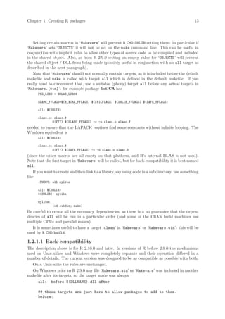 Chapter 1: Creating R packages                                                                    13




   Setting certain macros in ‘Makevars’ will prevent R CMD SHLIB setting them: in particular if
‘Makevars’ sets ‘OBJECTS’ it will not be set on the make command line. This can be useful in
conjunction with implicit rules to allow other types of source code to be compiled and included
in the shared object. Also, as from R 2.9.0 setting an empty value for ‘OBJECTS’ will prevent
the shared object / DLL from being made (possibly useful in conjunction with an all target as
described in the next paragraph).
   Note that ‘Makevars’ should not normally contain targets, as it is included before the default
makefile and make is called with target all which is defined in the default makefile. If you
really need to circumvent that, use a suitable (phony) target all before any actual targets in
‘Makevars.[win]’: for example package fastICA has
      PKG_LIBS = @BLAS_LIBS@

      SLAMC_FFLAGS=$(R_XTRA_FFLAGS) $(FPICFLAGS) $(SHLIB_FFLAGS) $(SAFE_FFLAGS)

      all: $(SHLIB)

      slamc.o: slamc.f
              $(F77) $(SLAMC_FFLAGS) -c -o slamc.o slamc.f
needed to ensure that the LAPACK routines find some constants without infinite looping. The
Windows equivalent is
      all: $(SHLIB)

      slamc.o: slamc.f
              $(F77) $(SAFE_FFLAGS) -c -o slamc.o slamc.f
(since the other macros are all empty on that platform, and R’s internal BLAS is not used).
Note that the first target in ‘Makevars’ will be called, but for back-compatibility it is best named
all.
    If you want to create and then link to a library, say using code in a subdirectory, use something
like
      .PHONY: all mylibs

      all: $(SHLIB)
      $(SHLIB): mylibs

      mylibs:
                (cd subdir; make)
Be careful to create all the necessary dependencies, as there is a no guarantee that the depen-
dencies of all will be run in a particular order (and some of the CRAN build machines use
multiple CPUs and parallel makes).
   It is sometimes useful to have a target ‘clean’ in ‘Makevars’ or ‘Makevars.win’: this will be
used by R CMD build.

1.2.1.1 Back-compatibility
The description above is for R 2.10.0 and later. In versions of R before 2.9.0 the mechanisms
used on Unix-alikes and Windows were completely separate and their operation differed in a
number of details. The current version was designed to be as compatible as possible with both.
   On a Unix-alike the rules are unchanged.
   On Windows prior to R 2.9.0 any file ‘Makevars.win’ or ‘Makevars’ was included in another
makefile after its targets, so the target made was always
      all: before $(DLLNAME).dll after

      ## these targets are just here to allow packages to add to them.
      before:
 
