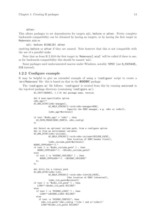 Chapter 1: Creating R packages                                                                 14




       after:
This allows packages to set dependencies for targets all, before or after. Pretty complete
backwards compatibility can be obtained by having no targets, or by having the first target in
Makevars.win as
       all: before $(SHLIB) after
omitting before or after if they are unused. Note however that this is not compatible with
the use of a parallel make.
   Note that as from R 2.10.0 the first target in ‘Makevars[.win]’ will be called if there is one,
so for backwards compatibility this should be named ‘all’.
   Some packages used undocumented macros under Windows, notably ‘DPKG’ (use R_PACKAGE_
DIR instead).

1.2.2 Configure example
It may be helpful to give an extended example of using a ‘configure’ script to create a
‘src/Makevars’ file: this is based on that in the RODBC package.
   The ‘configure.ac’ file follows: ‘configure’ is created from this by running autoconf in
the top-level package directory (containing ‘configure.ac’).
            AC_INIT([RODBC], 1.1.8) dnl package name, version

            dnl A user-specifiable option
            odbc_mgr=
            AC_ARG_WITH([odbc-manager],
                        AC_HELP_STRING([--with-odbc-manager=MGR],
                                       [specify the ODBC manager, e.g. odbc or iodbc]),
                        [odbc_mgr=$withval])

            if test $odbc_mgr = odbc ; then
               AC_PATH_PROGS(ODBC_CONFIG, odbc_config)
            fi

            dnl Select an optional include path, from a configure option
            dnl or from an environment variable.
            AC_ARG_WITH([odbc-include],
                         AC_HELP_STRING([--with-odbc-include=INCLUDE_PATH],
                                        [the location of ODBC header files]),
                         [odbc_include_path=$withval])
            RODBC_CPPFLAGS=-I.
            if test [ -n $odbc_include_path ] ; then
                RODBC_CPPFLAGS=-I. -I${odbc_include_path}
            else
               if test [ -n ${ODBC_INCLUDE} ] ; then
                  RODBC_CPPFLAGS=-I. -I${ODBC_INCLUDE}
               fi
            fi

            dnl ditto for a library path
            AC_ARG_WITH([odbc-lib],
                        AC_HELP_STRING([--with-odbc-lib=LIB_PATH],
                                       [the location of ODBC libraries]),
                        [odbc_lib_path=$withval])
            if test [ -n $odbc_lib_path ] ; then
               LIBS=-L$odbc_lib_path ${LIBS}
            else
              if test [ -n ${ODBC_LIBS} ] ; then
                 LIBS=-L${ODBC_LIBS} ${LIBS}
              else
                if test -n ${ODBC_CONFIG}; then
                  odbc_lib_path=‘odbc_config --libs | sed s/-lodbc//‘
                  LIBS=${odbc_lib_path} ${LIBS}
 