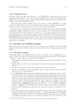 Chapter 1: Creating R packages                                                                    16




1.2.3 Using F95 code
R assumes that source files with extension ‘.f’ are FORTRAN 77, and passes them to the
compiler specified by ‘F77’. On most but not all platforms that compiler will accept Fortran
90/95 code: some platforms have a separate Fortran 90/95 compiler and a few (typically older)
platforms have no Fortran 90/95 support.
    This means that portable packages need to be written in correct FORTRAN 77, which
will also be valid Fortran 95. See http://developer.r-project.org/Portability.html for
reference resources. In particular, free source form F95 code is not portable.
    On some systems an alternative F95 compiler is available: from the gcc family this might
be gfortran or g95. Configuring R will try to find a compiler which (from its name) appears
to be a Fortran 90/95 compiler, and set it in macro ‘FC’. Note that it does not check that such
a compiler is fully (or even partially) compliant with Fortran 90/95. Packages making use of
Fortran 90/95 features should use file extension ‘.f90’ or ‘.f95’ for the source files: the variable
PKG_FCFLAGS specifies any special flags to be used. There is no guarantee that compiled Fortran
90/95 code can be mixed with any other type of compiled code, nor that a build of R will have
support for such packages.

1.3 Checking and building packages
Before using these tools, please check that your package can be installed and loaded. R CMD
check will inter alia do this, but you may get more detailed error messages doing the checks
directly.

1.3.1 Checking packages
Using R CMD check, the R package checker, one can test whether source R packages work cor-
rectly. It can be run on one or more directories, or gzipped package tar archives11 with extension
‘.tar.gz’ or ‘.tgz’. This runs a series of checks, including
  1. The package is installed. This will warn about missing cross-references and duplicate aliases
     in help files.
  2. The file names are checked to be valid across file systems and supported operating system
     platforms.
  3. The files and directories are checked for sufficient permissions (Unix only).
  4. The files are checked for binary executables, using a suitable version of file if available.
     (There may be rare false positives.)
  5. The ‘DESCRIPTION’ file is checked for completeness, and some of its entries for correctness.
     Unless installation tests are skipped, checking is aborted if the package dependencies cannot
     be resolved at run time. (You may need to set R_LIBS if dependent packages are in a separate
     library tree.) One check is that the package name is not that of a standard package, nor
     one of the defunct standard packages (‘ctest’, ‘eda’, ‘lqs’, ‘mle’, ‘modreg’, ‘mva’, ‘nls’,
     ‘stepfun’ and ‘ts’). Another check is that all packages mentioned in library or requires
     or from which the ‘NAMESPACE’ file imports or are called via :: or ::: are listed (in ‘Depends’,
     ‘Imports’, ‘Suggests’ or ‘Contains’): this is not an exhaustive check of the actual imports.
  6. Available index information (in particular, for demos and vignettes) is checked for com-
     pleteness.
  7. The package subdirectories are checked for suitable file names and for not being empty. The
     checks on file names are controlled by the option ‘--check-subdirs=value ’. This defaults
     to ‘default’, which runs the checks only if checking a tarball: the default can be overridden
     by specifying the value as ‘yes’ or ‘no’. Further, the check on the ‘src’ directory is only
11
     This may require GNU tar: the command used can be set with environment variable TAR.
 