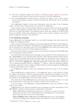 Chapter 1: Creating R packages                                                                   18




18. The code in package vignettes (see Section 1.4 [Writing package vignettes], page 20) is
    executed, and the vignettes made from the sources as a check of completeness.
19. If a working pdflatex or latex program is available, the ‘.pdf’ or ‘.dvi’ version, respec-
    tively, of the package’s manual is created (to check that the Rd files can be converted
    successfully).
    Use R CMD check --help to obtain more information about the usage of the R package
checker. A subset of the checking steps can be selected by adding flags.
    You do need to ensure that the package is checked in a suitable locale if it contains non-ASCII
characters. Such packages are likely to fail some of the checks in a C locale, and R CMD check
will warn if it spots the problem. You should be able to check any package in a UTF-8 locale
(if one is available). Beware that although a C locale is rarely used at a console, it may be the
default if logging in remotely or for batch jobs.

1.3.2 Building packages
Using R CMD build, the R package builder, one can build R packages from their sources (for
example, for subsequent release).
    Prior to actually building the package in the standard gzipped tar file format, a few diagnostic
checks and cleanups are performed. In particular, it is tested whether object indices exist and
can be assumed to be up-to-date, and C, C++ and FORTRAN source files and relevant make
files are tested and converted to LF line-endings if necessary.
    Run-time checks whether the package works correctly should be performed using R CMD check
prior to invoking the build procedure.
    To exclude files from being put into the package, one can specify a list of exclude patterns in
file ‘.Rbuildignore’ in the top-level source directory. These patterns should be Perl regexps,
one per line, to be matched against the file names relative to the top-level source directory. In
addition, directories from source control systems13 , directories with names ending ‘.Rcheck’ or
‘Old’ or ‘old’ and files ‘GNUMakefile’, ‘Read-and-delete-me’ or with base names starting with
‘.#’, or starting and ending with ‘#’, or ending in ‘~’, ‘.bak’ or ‘.swp’, are excluded by default.
In addition, those files in the ‘R’, ‘demo’ and ‘man’ directories which are flagged by R CMD check
as having invalid names will be excluded.
    Use R CMD build --help to obtain more information about the usage of the R package
builder.
    Unless R CMD build is invoked with the ‘--no-vignettes’ option, it will attempt to rebuild
the vignettes (see Section 1.4 [Writing package vignettes], page 20) in the package. To do so it
installs the current package into a temporary library tree, but any dependent packages need to
be installed in an available library tree (see the Note: below).
    One of the checks that R CMD build runs is for empty source directories. These are in most
cases unintentional, in which case they should be removed and the build re-run.
    It can be useful to run R CMD check --check-subdirs=yes on the built tarball as a final
check on the contents.
    R CMD build can also build pre-compiled version of packages for binary distributions, but R
CMD INSTALL --build is preferred (and is considerably more flexible).
       Note: R CMD check and R CMD build run R with ‘--vanilla’, so none of the user’s
       startup files are read. If you need R_LIBS set (to find packages in a non-standard
       library) you will need to set it in the environment.
       Note to Windows users: R CMD check and R CMD build need you to have installed
       the files for building source packages (which is the default), as well as the Windows
13
     called ‘CVS’ or ‘.svn’ or ‘.arch-ids’ or ‘.bzr’ or ‘.git’.
 