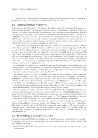 Chapter 1: Creating R packages                                                                              20




   There are other internal settings that can be changed via environment variables _R_CHECK_*_:
See Section “Tools” in R Internals, (and the source code for check).

1.4 Writing package vignettes
In addition to the help files in Rd format, R packages allow the inclusion of documents in
arbitrary other formats. The standard location for these is subdirectory ‘inst/doc’ of a source
package, the contents will be copied to subdirectory ‘doc’ when the package is installed. Pointers
from package help indices to the installed documents are automatically created. Documents in
‘inst/doc’ can be in arbitrary format, however we strongly recommend to provide them in
PDF format, such that users on all platforms can easily read them. To ensure that they can
be accessed from a browser, the file names should start with an ASCII letter and be comprised
entirely of ASCII letters or digits or hyphen or underscore.
    A special case are documents in Sweave format, which we call package vignettes. Sweave
allows the integration of L TEX documents and R code and is contained in package utils which
                              A
is part of the base R distribution, see the Sweave help page for details on the document format.
Package vignettes found in directory ‘inst/doc’ are tested by R CMD check by executing all R
code chunks they contain to ensure consistency between code and documentation. (Code chunks
with option eval=FALSE are not tested.) The R working directory for all vignette tests in R CMD
check is the installed version of the ‘doc’ subdirectory. Make sure all files needed by the vignette
(data sets, . . . ) are accessible by either placing them in the ‘inst/doc’ hierarchy of the source
package, or using calls to system.file().
    R CMD build will automatically create PDF versions of the vignettes for distribution with the
package sources. By including the PDF version in the package sources it is not necessary that
the vignettes can be compiled at install time, i.e., the package author can use private L TEX  A
                                                         14
extensions which are only available on his machine.
    By default R CMD build will run Sweave on all files in Sweave format. If no ‘Makefile’
is found in directory ‘inst/doc’, then texi2dvi --pdf is run on all vignettes. Whenever a
‘Makefile’ is found, then R CMD build will try to run make after the Sweave step, so PDF
manuals can be created from arbitrary source formats (plain L TEX files, . . . ). The first target
                                                                    A
in the ‘Makefile’ should take care of both creation of PDF files and cleaning up afterwards,
i.e., delete all files that shall not appear in the final package archive. Note that the make step is
executed independently from the presence of any files in Sweave format.
    It is no longer necessary to provide a ‘00Index.dcf’ file in the ‘inst/doc’ directory—the
corresponding information is generated automatically from the VignetteIndexEntry state-
ments in all Sweave files when installing from source, or when using the package builder (see
Section 1.3 [Checking and building packages], page 16). The VignetteIndexEntry statement
is best placed in L TEX comment, as then no definition of the command is necessary.
                      A

    At install time an HTML index for all vignettes is automatically created from the
VignetteIndexEntry statements unless a file ‘index.html’ exists in directory ‘inst/doc’.
This index is linked into the HTML help system for each package. If you do supply a
‘inst/doc/html/index.html’ file it should contain relative links only to files under the
installed ‘doc’ directory, or perhaps (not really an index) to HTML help files or to the
‘DESCRIPTION’ file.

1.5 Submitting a package to CRAN
CRAN is a network of WWW sites holding the R distributions and contributed code, especially
R packages. Users of R are encouraged to join in the collaborative project and to submit their
own packages to CRAN.
14
     provided the conditions of the package’s licence are met: many would see this as incompatible with an Open
     Source licence.
 