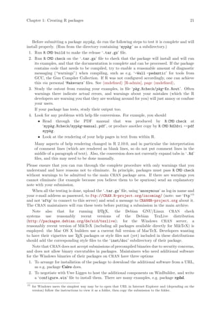 Chapter 1: Creating R packages                                                                         21




   Before submitting a package mypkg, do run the following steps to test it is complete and will
install properly. (Run from the directory containing ‘mypkg ’ as a subdirectory.)
 1. Run R CMD build to make the release ‘.tar.gz’ file.
 2. Run R CMD check on the ‘.tar.gz’ file to check that the package will install and will run
     its examples, and that the documentation is complete and can be processed. If the package
     contains code that needs to be compiled, try to enable a reasonable amount of diagnostic
     messaging (“warnings”) when compiling, such as e.g. ‘-Wall -pedantic’ for tools from
     GCC, the Gnu Compiler Collection. If R was not configured accordingly, one can achieve
     this via personal ‘Makevars’ files. See undefined [R-admin], page undefined ,
 3. Study the outout from running your examples, in file ‘pkg.Rcheck/pkg-Ex.Rout’. Often
     warnings there indicate actual errors, and warnings about your mistakes (which the R
     developers are warning you that they are working around for you) will just annoy or confuse
     your users.
     If your package has tests, study their output too.
 4. Look for any problems with help file conversions. For example, you should
       • Read through the PDF manual that was produced by R CMD check at
          ‘mypkg.Rcheck/mypkg-manual.pdf’, or produce another copy by R CMD Rd2dvi --pdf
          mypkg .
       • Look at the rendering of your help pages in text from within R.
      Many aspects of help rendering changed in R 2.10.0, and in particular the interpretation
      of comment lines (which are rendered as blank lines, so do not put comment lines in the
      middle of a paragraph of text). Also, the conversion does not currently expand tabs in ‘.Rd’
      files, and this may need to be done manually.
Please ensure that you can run through the complete procedure with only warnings that you
understand and have reasons not to eliminate. In principle, packages must pass R CMD check
without warnings to be admitted to the main CRAN package area. If there are warnings you
cannot eliminate (for example because you believe them to be spurious) send an explanatory
note with your submission.
    When all the testing is done, upload the ‘.tar.gz’ file, using ‘anonymous’ as log-in name and
your e-mail address as password, to ftp://CRAN.R-project.org/incoming/ (note: use ‘ftp’15
and not ‘sftp’ to connect to this server) and send a message to CRAN@R-project.org about it.
The CRAN maintainers will run these tests before putting a submission in the main archive.
    Note also that for running L TEX, the Debian GNU/Linux CRAN check
                                          A
systems use reasonably recent versions of the Debian TexLive distribution
(http://packages.debian.org/de/sid/texlive); for the Windows CRAN server, a
reasonably recent version of MikTeX (including all packages available directly for MikTeX) is
employed: the Mac OS X builders use a current full version of MacTeX. Developers wanting
to have their vignettes use TEX packages or style files not (yet) included in these distributions
should add the corresponding style files to the ‘inst/doc’ subdirectory of their package.
    Note that CRAN does not accept submissions of precompiled binaries due to security concerns,
and does not allow binary executables in packages. Maintainers who need additional software
for the Windows binaries of their packages on CRAN have three options
 1. To arrange for installation of the package to download the additional software from a URL,
     as e.g. package Cairo does.
 2. To negotiate with Uwe Ligges to host the additional components on WinBuilder, and write
     a ‘configure.win’ file to install them. There are many examples, e.g. package rgdal.
15
     for Windows users the simplest way may be to open that URL in Internet Explorer and (depending on the
     version) follow the instructions to view it as a folder, then copy the submission to the folder.
 