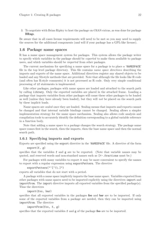 Chapter 1: Creating R packages                                                                   22




 3. To negotiate with Brian Ripley to host the package on CRAN extras, as was done for package
    BRugs.
Be aware that in all cases license requirements will need to be met so you may need to supply
the sources for the additional components (and will if your package has a GPL-like license).

1.6 Package name spaces
R has a name space management system for packages. This system allows the package writer
to specify which variables in the package should be exported to make them available to package
users, and which variables should be imported from other packages.
    The current mechanism for specifying a name space for a package is to place a ‘NAMESPACE’
file in the top level package directory. This file contains name space directives describing the
imports and exports of the name space. Additional directives register any shared objects to be
loaded and any S3-style methods that are provided. Note that although the file looks like R code
(and often has R-style comments) it is not processed as R code. Only very simple conditional
processing of if statements is implemented.
    Like other packages, packages with name spaces are loaded and attached to the search path
by calling library. Only the exported variables are placed in the attached frame. Loading a
package that imports variables from other packages will cause these other packages to be loaded
as well (unless they have already been loaded), but they will not be placed on the search path
by these implicit loads.
    Name spaces are sealed once they are loaded. Sealing means that imports and exports cannot
be changed and that internal variable bindings cannot be changed. Sealing allows a simpler
implementation strategy for the name space mechanism. Sealing also allows code analysis and
compilation tools to accurately identify the definition corresponding to a global variable reference
in a function body.
    Note that adding a name space to a package changes the search strategy. The package name
space comes first in the search, then the imports, then the base name space and then the normal
search path.

1.6.1 Specifying imports and exports
Exports are specified using the export directive in the ‘NAMESPACE’ file. A directive of the form
       export(f, g)
specifies that the variables f and g are to be exported. (Note that variable names may be
quoted, and reserved words and non-standard names such as [-.fractions must be.)
   For packages with many variables to export it may be more convenient to specify the names
to export with a regular expression using exportPattern. The directive
       exportPattern(^[^.])
exports all variables that do not start with a period.
   A package with a name space implicitly imports the base name space. Variables exported from
other packages with name spaces need to be imported explicitly using the directives import and
importFrom. The import directive imports all exported variables from the specified package(s).
Thus the directives
       import(foo, bar)
specifies that all exported variables in the packages foo and bar are to be imported. If only
some of the exported variables from a package are needed, then they can be imported using
importFrom. The directive
       importFrom(foo, f, g)
specifies that the exported variables f and g of the package foo are to be imported.
 