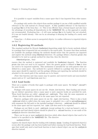 Chapter 1: Creating R packages                                                                   23




    It is possible to export variables from a name space that it has imported from other names-
paces.
    If a package only needs a few objects from another package it can use a fully qualified variable
reference in the code instead of a formal import. A fully qualified reference to the function f
in package foo is of the form foo:::f. This is less efficient than a formal import and also loses
the advantage of recording all dependencies in the ‘NAMESPACE’ file, so this approach is usually
not recommended. Evaluating foo:::f will cause package foo to be loaded, but not attached,
if it was not loaded already—this can be an advantage is delaying the loading of a rarely used
package.
    Using foo:::f allows access to unexported objects: to confine references to exported objects
use foo::f.

1.6.2 Registering S3 methods
The standard method for S3-style UseMethod dispatching might fail to locate methods defined
in a package that is imported but not attached to the search path. To ensure that these methods
are available the packages defining the methods should ensure that the generics are imported
and register the methods using S3method directives. If a package defines a function print.foo
intended to be used as a print method for class foo, then the directive
      S3method(print, foo)
ensures that the method is registered and available for UseMethod dispatch. The function
print.foo does not need to be exported. Since the generic print is defined in base it does
not need to be imported explicitly. This mechanism is intended for use with generics that are
defined in a name space. Any methods for a generic defined in a package that does not use a
name space should be exported, and the package defining and exporting the methods should be
attached to the search path if the methods are to be found.
    (Note that function and class names may be quoted, and reserved words and non-standard
names such as [- and function must be.)

1.6.3 Load hooks
There are a number of hooks that apply to packages with name spaces. See help(.onLoad)
for more details.
    Packages with name spaces do not use the .First.lib function. Since loading and attach-
ing are distinct operations when a name space is used, separate hooks are provided for each.
These hook functions are called .onLoad and .onAttach. They take the same arguments as
.First.lib; they should be defined in the name space but not exported.
    However, packages with name spaces do use the .Last.lib function. There is also a hook
.onUnload which is called when the name space is unloaded (via a call to unloadNamespace)
with argument the full path to the installed package’s directory. .onUnload should be defined
in the name space and not exported, but .Last.lib does need to be exported.
    Packages are not likely to need .onAttach (except perhaps for a start-up banner); code to
set options and load shared objects should be placed in a .onLoad function, or use made of the
useDynLib directive described next.
    There can be one or more useDynLib directives which allow shared objects that need to be
loaded to be specified in the ‘NAMESPACE’ file. The directive
       useDynLib(foo)
registers the shared object foo for loading with library.dynam. Loading of registered object(s)
occurs after the package code has been loaded and before running the load hook function. Pack-
ages that would only need a load hook function to load a shared object can use the useDynLib
directive instead.
 