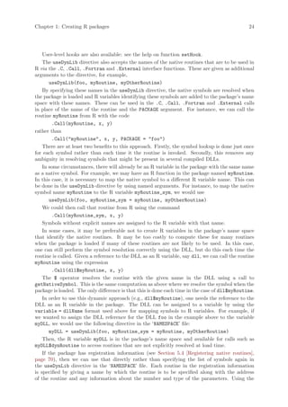 Chapter 1: Creating R packages                                                                  24




    User-level hooks are also available: see the help on function setHook.
    The useDynLib directive also accepts the names of the native routines that are to be used in
R via the .C, .Call, .Fortran and .External interface functions. These are given as additional
arguments to the directive, for example,
       useDynLib(foo, myRoutine, myOtherRoutine)
    By specifying these names in the useDynLib directive, the native symbols are resolved when
the package is loaded and R variables identifying these symbols are added to the package’s name
space with these names. These can be used in the .C, .Call, .Fortran and .External calls
in place of the name of the routine and the PACKAGE argument. For instance, we can call the
routine myRoutine from R with the code
        .Call(myRoutine, x, y)
rather than
        .Call(myRoutine, x, y, PACKAGE = foo)
    There are at least two benefits to this approach. Firstly, the symbol lookup is done just once
for each symbol rather than each time it the routine is invoked. Secondly, this removes any
ambiguity in resolving symbols that might be present in several compiled DLLs.
    In some circumstances, there will already be an R variable in the package with the same name
as a native symbol. For example, we may have an R function in the package named myRoutine.
In this case, it is necessary to map the native symbol to a different R variable name. This can
be done in the useDynLib directive by using named arguments. For instance, to map the native
symbol name myRoutine to the R variable myRoutine_sym, we would use
       useDynLib(foo, myRoutine_sym = myRoutine, myOtherRoutine)
    We could then call that routine from R using the command
        .Call(myRoutine_sym, x, y)
    Symbols without explicit names are assigned to the R variable with that name.
    In some cases, it may be preferable not to create R variables in the package’s name space
that identify the native routines. It may be too costly to compute these for many routines
when the package is loaded if many of these routines are not likely to be used. In this case,
one can still perform the symbol resolution correctly using the DLL, but do this each time the
routine is called. Given a reference to the DLL as an R variable, say dll, we can call the routine
myRoutine using the expression
        .Call(dll$myRoutine, x, y)
    The $ operator resolves the routine with the given name in the DLL using a call to
getNativeSymbol. This is the same computation as above where we resolve the symbol when the
package is loaded. The only difference is that this is done each time in the case of dll$myRoutine.
    In order to use this dynamic approach (e.g., dll$myRoutine), one needs the reference to the
DLL as an R variable in the package. The DLL can be assigned to a variable by using the
variable = dllName format used above for mapping symbols to R variables. For example, if
we wanted to assign the DLL reference for the DLL foo in the example above to the variable
myDLL, we would use the following directive in the ‘NAMESPACE’ file:
       myDLL = useDynLib(foo, myRoutine_sym = myRoutine, myOtherRoutine)
    Then, the R variable myDLL is in the package’s name space and available for calls such as
myDLL$dynRoutine to access routines that are not explicitly resolved at load time.
    If the package has registration information (see Section 5.4 [Registering native routines],
page 70), then we can use that directly rather than specifying the list of symbols again in
the useDynLib directive in the ‘NAMESPACE’ file. Each routine in the registration information
is specified by giving a name by which the routine is to be specified along with the address
of the routine and any information about the number and type of the parameters. Using the
 