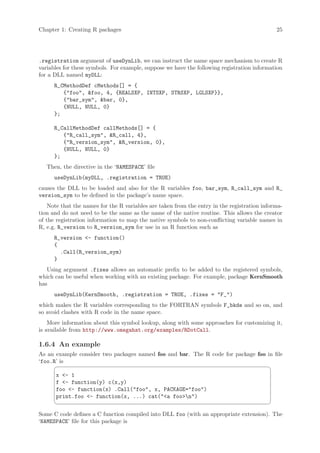 Chapter 1: Creating R packages                                                                25




.registration argument of useDynLib, we can instruct the name space mechanism to create R
variables for these symbols. For example, suppose we have the following registration information
for a DLL named myDLL:
      R_CMethodDef cMethods[] = {
         {foo, foo, 4, {REALSXP, INTSXP, STRSXP, LGLSXP}},
         {bar_sym, bar, 0},
         {NULL, NULL, 0}
      };

      R_CallMethodDef callMethods[] = {
         {R_call_sym, R_call, 4},
         {R_version_sym, R_version, 0},
         {NULL, NULL, 0}
      };
   Then, the directive in the ‘NAMESPACE’ file
      useDynLib(myDLL, .registration = TRUE)
causes the DLL to be loaded and also for the R variables foo, bar_sym, R_call_sym and R_
version_sym to be defined in the package’s name space.
    Note that the names for the R variables are taken from the entry in the registration informa-
tion and do not need to be the same as the name of the native routine. This allows the creator
of the registration information to map the native symbols to non-conflicting variable names in
R, e.g. R_version to R_version_sym for use in an R function such as
      R_version - function()
      {
        .Call(R_version_sym)
      }
   Using argument .fixes allows an automatic prefix to be added to the registered symbols,
which can be useful when working with an existing package. For example, package KernSmooth
has
      useDynLib(KernSmooth, .registration = TRUE, .fixes = F_)
which makes the R variables corresponding to the FORTRAN symbols F_bkde and so on, and
so avoid clashes with R code in the name space.
    More information about this symbol lookup, along with some approaches for customizing it,
is available from http://www.omegahat.org/examples/RDotCall.

1.6.4 An example
As an example consider two packages named foo and bar. The R code for package foo in file
‘foo.R’ is
                                                                                           ¨
      x - 1
      f - function(y) c(x,y)
      foo - function(x) .Call(foo, x, PACKAGE=foo)
      print.foo - function(x, ...) cat(a foon)
                                                                                           ©

Some C code defines a C function compiled into DLL foo (with an appropriate extension). The
‘NAMESPACE’ file for this package is
 