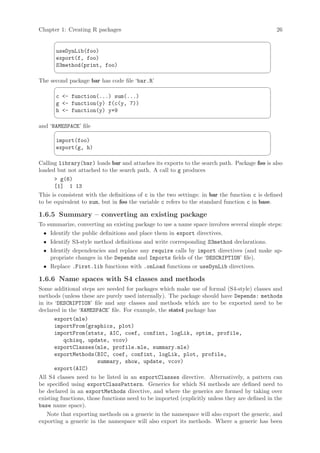 Chapter 1: Creating R packages                                                                 26
                                                                                            ¨
      useDynLib(foo)
      export(f, foo)
      S3method(print, foo)
                                                                                            ©
The second package bar has code file ‘bar.R’
                                                                                            ¨
      c - function(...) sum(...)
      g - function(y) f(c(y, 7))
      h - function(y) y+9
                                                                                            ©
and ‘NAMESPACE’ file
                                                                                            ¨
      import(foo)
      export(g, h)
                                                                                            ©
Calling library(bar) loads bar and attaches its exports to the search path. Package foo is also
loaded but not attached to the search path. A call to g produces
       g(6)
      [1] 1 13
This is consistent with the definitions of c in the two settings: in bar the function c is defined
to be equivalent to sum, but in foo the variable c refers to the standard function c in base.

1.6.5 Summary – converting an existing package
To summarize, converting an existing package to use a name space involves several simple steps:
 • Identify the public definitions and place them in export directives.
 • Identify S3-style method definitions and write corresponding S3method declarations.
 • Identify dependencies and replace any require calls by import directives (and make ap-
    propriate changes in the Depends and Imports fields of the ‘DESCRIPTION’ file).
 • Replace .First.lib functions with .onLoad functions or useDynLib directives.

1.6.6 Name spaces with S4 classes and methods
Some additional steps are needed for packages which make use of formal (S4-style) classes and
methods (unless these are purely used internally). The package should have Depends: methods
in its ‘DESCRIPTION’ file and any classes and methods which are to be exported need to be
declared in the ‘NAMESPACE’ file. For example, the stats4 package has
       export(mle)
       importFrom(graphics, plot)
       importFrom(stats, AIC, coef, confint, logLik, optim, profile,
          qchisq, update, vcov)
       exportClasses(mle, profile.mle, summary.mle)
       exportMethods(BIC, coef, confint, logLik, plot, profile,
                        summary, show, update, vcov)
       export(AIC)
All S4 classes need to be listed in an exportClasses directive. Alternatively, a pattern can
be specified using exportClassPattern. Generics for which S4 methods are defined need to
be declared in an exportMethods directive, and where the generics are formed by taking over
existing functions, those functions need to be imported (explicitly unless they are defined in the
base name space).
   Note that exporting methods on a generic in the namespace will also export the generic, and
exporting a generic in the namespace will also export its methods. Where a generic has been
 