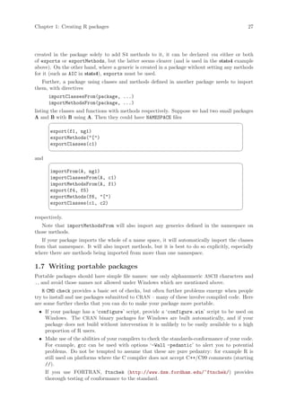 Chapter 1: Creating R packages                                                               27




created in the package solely to add S4 methods to it, it can be declared via either or both
of exports or exportMethods, but the latter seems clearer (and is used in the stats4 example
above). On the other hand, where a generic is created in a package without setting any methods
for it (such as AIC in stats4), exports must be used.
   Further, a package using classes and methods defined in another package needs to import
them, with directives
       importClassesFrom(package, ...)
       importMethodsFrom(package, ...)
listing the classes and functions with methods respectively. Suppose we had two small packages
A and B with B using A. Then they could have NAMESPACE files
                                                                                          ¨
       export(f1, ng1)
       exportMethods([)
       exportClasses(c1)
                                                                                          ©
and
                                                                                          ¨
       importFrom(A, ng1)
       importClassesFrom(A, c1)
       importMethodsFrom(A, f1)
       export(f4, f5)
       exportMethods(f6, [)
       exportClasses(c1, c2)
                                                                                          ©
respectively.
   Note that importMethodsFrom will also import any generics defined in the namespace on
those methods.
   If your package imports the whole of a name space, it will automatically import the classes
from that namespace. It will also import methods, but it is best to do so explicitly, especially
where there are methods being imported from more than one namespace.

1.7 Writing portable packages
Portable packages should have simple file names: use only alphanumeric ASCII characters and
., and avoid those names not allowed under Windows which are mentioned above.
   R CMD check provides a basic set of checks, but often further problems emerge when people
try to install and use packages submitted to CRAN – many of these involve compiled code. Here
are some further checks that you can do to make your package more portable.
  • If your package has a ‘configure’ script, provide a ‘configure.win’ script to be used on
    Windows. The CRAN binary packages for Windows are built automatically, and if your
    package does not build without intervention it is unlikely to be easily available to a high
    proportion of R users.
  • Make use of the abilities of your compilers to check the standards-conformance of your code.
    For example, gcc can be used with options ‘-Wall -pedantic’ to alert you to potential
    problems. Do not be tempted to assume that these are pure pedantry: for example R is
    still used on platforms where the C compiler does not accept C++/C99 comments (starting
    //).
      If you use FORTRAN, ftnchek (http://www.dsm.fordham.edu/~ftnchek/) provides
      thorough testing of conformance to the standard.
 