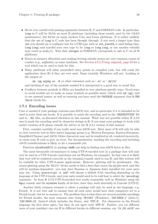 Chapter 1: Creating R packages                                                                  28




 • Do be very careful with passing arguments between R, C and FORTRAN code. In particular,
   long in C will be 32-bit on most R platforms (including those mostly used by the CRAN
   maintainers), but 64-bit on many modern Unix and Linux platforms. It is rather unlikely
   that the use of long in C code has been thought through: if you need a longer type than
   int you should use a configure test for a C99 type such as int_fast64_t (and failing that,
   long long) and typedef your own type to be long or long long, or use another suitable
   type (such as size_t). Note that integer in FORTRAN corresponds to int in C on all R
   platforms.
 • Errors in memory allocation and reading/writing outside arrays are very common causes of
   crashes (e.g., segfaults) on some machines. See Section 4.3.2 [Using valgrind], page 62 for a
   tool which can be used to look for this.
 • Many platforms will allow unsatisfied entry points in compiled code, but will crash the
   application (here R) if they are ever used. Some (notably Windows) will not. Looking at
   the output of
         nm -pg mypkg.so # or other extension such as ‘.sl’ or ‘.dylib’
   and checking if any of the symbols marked U is unexpected is a good way to avoid this.
 • Conflicts between symbols in DLLs are handled in very platform-specific ways. Good ways
   to avoid trouble are to make as many symbols as possible static (check with nm -pg), and
   to use unusual names, as well as ensuring you have used the PACKAGE argument that R CMD
   check checks for.

1.7.1 Encoding issues
Care is needed if your package contains non-ASCII text, and in particular if it is intended to be
used in more than one locale. It is possible to mark the encoding used in the ‘DESCRIPTION’ file
and in ‘.Rd’ files, as discussed elsewhere in this manual. What was not possible before R 2.5.0
was to mark the encoding used by character strings in R: if you want your package to work with
earlier versions of R please consult the advice in the R 2.4.x version of this manual.
   First, consider carefully if you really need non-ASCII text. Most users of R will only be able
to view correctly text in their native language group (e.g. Western European, Eastern European,
Simplified Chinese) and ASCII. Other characters may not be rendered at all, rendered incorrectly,
or cause your R code to give an error. For documentation, marking the encoding and including
ASCII transliterations is likely to do a reasonable job.
   Function showNonASCII in package tools can help in finding non-ASCII bytes in files.
   The most favourable circumstance is using UTF-8-encoded text in a package that will only
ever be used in a UTF-8 locale (and hence not on Windows, for example). In that case it is likely
that text will be rendered correctly in the terminal/console used to run R, and files written will
be readable by other UTF-8-aware applications. However, plotting will be problematic. On-
screen plotting using the ‘X11()’ device needs to find a font that covers the glyphs used, and this
will be machine-dependent: you may have Russian or Japanese fonts installed but your users
may not. Using ‘postscript’ or ‘pdf’ will choose a default 8-bit encoding depending on the
language of the UTF-8 locale, and your users would need to be told how to select the ‘encoding’
argument. As from R 2.7.0 UTF-8-encoded text works reasonably well on Windows using the
Rgui console and the windows family of devices, since they work internally in Unicode (UCS-2).
   Another fairly common scenario is where a package will only be used in one language, e.g.
French. It is not very safe to assume that all such users would have their computers set to a
French locale, but let us assume so. The problem then is that there are several possible encodings
for French locales, the most common ones being ‘CP1252’ (Windows), ‘ISO 8859-1’ (latin-1),
‘ISO 8859-15’ (latin-9 which includes the Euro), and ‘UTF-8’. For characters in the French
language the first three agree, but they do not agree with ‘UTF-8’. Further, you (or different
users of your machine) can run R in different locales in different sessions, say ‘fr_CA.utf8’ one
 