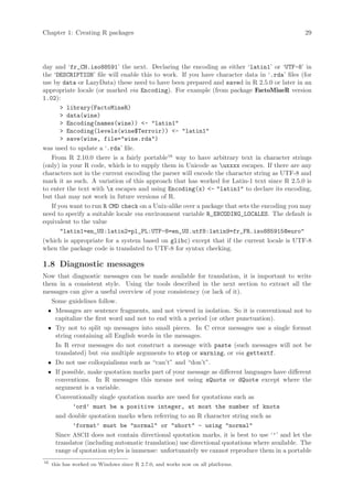 Chapter 1: Creating R packages                                                               29




day and ‘fr_CH.iso88591’ the next. Declaring the encoding as either ‘latin1’ or ‘UTF-8’ in
the ‘DESCRIPTION’ file will enable this to work. If you have character data in ‘.rda’ files (for
use by data or LazyData) these need to have been prepared and saved in R 2.5.0 or later in an
appropriate locale (or marked via Encoding). For example (from package FactoMineR version
1.02):
        library(FactoMineR)
        data(wine)
        Encoding(names(wine)) - latin1
        Encoding(levels(wine$Terroir)) - latin1
        save(wine, file=wine.rda)
was used to update a ‘.rda’ file.
   From R 2.10.0 there is a fairly portable16 way to have arbitrary text in character strings
(only) in your R code, which is to supply them in Unicode as uxxxx escapes. If there are any
characters not in the current encoding the parser will encode the character string as UTF-8 and
mark it as such. A variation of this approach that has worked for Latin-1 text since R 2.5.0 is
to enter the text with x escapes and using Encoding(x) - latin1 to declare its encoding,
but that may not work in future versions of R.
   If you want to run R CMD check on a Unix-alike over a package that sets the encoding you may
need to specify a suitable locale via environment variable R_ENCODING_LOCALES. The default is
equivalent to the value
       latin1=en_US:latin2=pl_PL:UTF-8=en_US.utf8:latin9=fr_FR.iso885915@euro
(which is appropriate for a system based on glibc) except that if the current locale is UTF-8
when the package code is translated to UTF-8 for syntax checking.

1.8 Diagnostic messages
Now that diagnostic messages can be made available for translation, it is important to write
them in a consistent style. Using the tools described in the next section to extract all the
messages can give a useful overview of your consistency (or lack of it).
   Some guidelines follow.
  • Messages are sentence fragments, and not viewed in isolation. So it is conventional not to
    capitalize the first word and not to end with a period (or other punctuation).
  • Try not to split up messages into small pieces. In C error messages use a single format
    string containing all English words in the messages.
    In R error messages do not construct a message with paste (such messages will not be
    translated) but via multiple arguments to stop or warning, or via gettextf.
  • Do not use colloquialisms such as “can’t” and “don’t”.
  • If possible, make quotation marks part of your message as different languages have different
    conventions. In R messages this means not using sQuote or dQuote except where the
    argument is a variable.
    Conventionally single quotation marks are used for quotations such as
           ’ord’ must be a positive integer, at most the number of knots
    and double quotation marks when referring to an R character string such as
           ’format’ must be normal or short - using normal
    Since ASCII does not contain directional quotation marks, it is best to use ‘’’ and let the
    translator (including automatic translation) use directional quotations where available. The
    range of quotation styles is immense: unfortunately we cannot reproduce them in a portable
16
     this has worked on Windows since R 2.7.0, and works now on all platforms.
 
