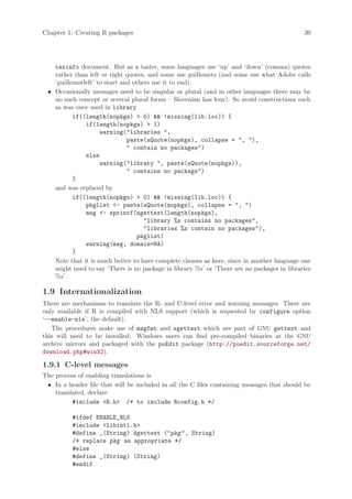 Chapter 1: Creating R packages                                                              30




   texinfo document. But as a taster, some languages use ‘up’ and ‘down’ (comma) quotes
   rather than left or right quotes, and some use guillemets (and some use what Adobe calls
   ‘guillemotleft’ to start and others use it to end).
 • Occasionally messages need to be singular or plural (and in other languages there may be
   no such concept or several plural forms – Slovenian has four). So avoid constructions such
   as was once used in library
          if((length(nopkgs)  0)  !missing(lib.loc)) {
              if(length(nopkgs)  1)
                    warning(libraries ,
                              paste(sQuote(nopkgs), collapse = , ),
                               contain no packages)
              else
                    warning(library , paste(sQuote(nopkgs)),
                               contains no package)
          }
   and was replaced by
          if((length(nopkgs)  0)  !missing(lib.loc)) {
              pkglist - paste(sQuote(nopkgs), collapse = , )
              msg - sprintf(ngettext(length(nopkgs),
                                    library %s contains no packages,
                                    libraries %s contain no packages),
                                 pkglist)
              warning(msg, domain=NA)
          }
   Note that it is much better to have complete clauses as here, since in another language one
   might need to say ‘There is no package in library %s’ or ‘There are no packages in libraries
   %s’.

1.9 Internationalization
There are mechanisms to translate the R- and C-level error and warning messages. There are
only available if R is compiled with NLS support (which is requested by configure option
‘--enable-nls’, the default).
   The procedures make use of msgfmt and xgettext which are part of GNU gettext and
this will need to be installed: Windows users can find pre-compiled binaries at the GNU
archive mirrors and packaged with the poEdit package (http://poedit.sourceforge.net/
download.php#win32).

1.9.1 C-level messages
The process of enabling translations is
 • In a header file that will be included in all the C files containing messages that should be
    translated, declare
          #include R.h /* to include Rconfig.h */

          #ifdef ENABLE_NLS
          #include libintl.h
          #define _(String) dgettext (pkg , String)
          /* replace pkg as appropriate */
          #else
          #define _(String) (String)
          #endif
 