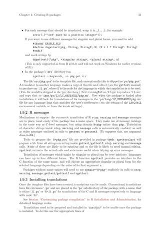 Chapter 1: Creating R packages                                                                    31




 • For each message that should be translated, wrap it in _(...), for example
          error(_(’ord’ must be a positive integer));
   If you want to use different messages for singular and plural forms, you need to add
          #ifndef ENABLE_NLS
          #define dngettext(pkg, String, StringP, N) (N  1 ? StringP: String)
          #endif
   and mark strings by
          dngettext((pkg , singular string, plural string, n)
   (This is only supported as from R 2.10.0, and will not work on Windows for earlier versions
   of R.)
 • In the package’s ‘src’ directory run
          xgettext --keyword=_ -o pkg.pot *.c
    The file ‘src/pkg.pot’ is the template file, and conventionally this is shipped as ‘po/pkg.pot’.
A translator to another language makes a copy of this file and edits it (see the gettext manual)
to produce say ‘ll.po’, where ll is the code for the language in which the translation is to be used.
(This file would be shipped in the ‘po’ directory.) Next run msgfmt on ‘ll.po’ to produce ‘ll.mo’,
and copy that to ‘inst/po/ll /LC_MESSAGES/pkg.mo’. Now when the package is loaded after
installation it will look for translations of its messages in the ‘po/lang /LC_MESSAGES/pkg.mo’
file for any language lang that matches the user’s preferences (via the setting of the LANGUAGE
environment variable or from the locale settings).

1.9.2 R messages
Mechanisms to support the automatic translation of R stop, warning and message messages
are in place, most easily if the package has a name space. They make use of message catalogs
in the same way as C-level messages, but using domain R-pkg rather than pkg . Translation
of character strings inside stop, warning and message calls is automatically enabled, as well
as other messages enclosed in calls to gettext or gettextf. (To suppress this, use argument
domain=NA.)
    Tools to prepare the ‘R-pkg.pot’ file are provided in package tools: xgettext2pot will
prepare a file from all strings occurring inside gettext/gettextf, stop, warning and message
calls. Some of these are likely to be spurious and so the file is likely to need manual editing.
xgettext extracts the actual calls and so is more useful when tidying up error messages.
    Translation of messages which might be singular or plural can be very intricate: languages
can have up to four different forms. The R function ngettext provides an interface to the
C function of the same name, and will choose an appropriate singular or plural form for the
selected language depending on the value of its first argument n.
   Packages without name spaces will need to use domain=R-pkg  explicitly in calls to stop,
warning, message, gettext/gettextf and ngettext.

1.9.3 Installing translations
Once the template files have been created, translations can be made. Conventional translations
have file extension ‘.po’ and are placed in the ‘po’ subdirectory of the package with a name that
is either ‘ll.po’ or ‘R-ll.po’ for translations of the C and R messages respectively to language
with code ‘ll ’.
   See Section “Customizing package compilation” in R Installation and Administration, for
details of language codes.
    Translations need to be prepared and installed in ‘inst/po/’ to be usable once the package
is installed. To do this use the appropriate lines of
 