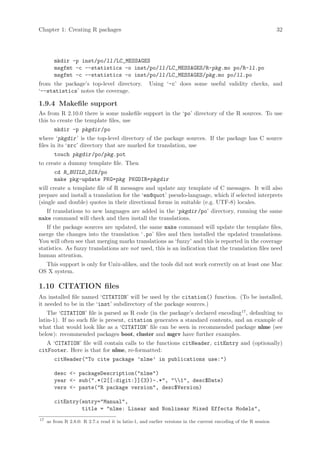 Chapter 1: Creating R packages                                                                                    32




        mkdir -p inst/po/ll /LC_MESSAGES
        msgfmt -c --statistics -o inst/po/ll /LC_MESSAGES/R-pkg.mo po/R-ll.po
        msgfmt -c --statistics -o inst/po/ll /LC_MESSAGES/pkg.mo po/ll.po
from the package’s top-level directory.              Using ‘-c’ does some useful validity checks, and
‘--statistics’ notes the coverage.

1.9.4 Makefile support
As from R 2.10.0 there is some makefile support in the ‘po’ directory of the R sources. To use
this to create the template files, use
        mkdir -p pkgdir /po
where ‘pkgdir ’ is the top-level directory of the package sources. If the package has C source
files in its ‘src’ directory that are marked for translation, use
        touch pkgdir /po/pkg.pot
to create a dummy template file. Then
        cd R_BUILD_DIR /po
        make pkg-update PKG=pkg PKGDIR=pkgdir
will create a template file of R messages and update any template of C messages. It will also
prepare and install a translation for the ‘en@quot’ pseudo-language, which if selected interprets
(single and double) quotes in their directional forms in suitable (e.g. UTF-8) locales.
   If translations to new languages are added in the ‘pkgdir /po’ directory, running the same
make command will check and then install the translations.
   If the package sources are updated, the same make command will update the template files,
merge the changes into the translation ‘.po’ files and then installed the updated translations.
You will often see that merging marks translations as ‘fuzzy’ and this is reported in the coverage
statistics. As fuzzy translations are not used, this is an indication that the translation files need
human attention.
  This support is only for Unix-alikes, and the tools did not work correctly on at least one Mac
OS X system.

1.10 CITATION files
An installed file named ‘CITATION’ will be used by the citation() function. (To be installed,
it needed to be in the ‘inst’ subdirectory of the package sources.)
    The ‘CITATION’ file is parsed as R code (in the package’s declared encoding17 , defaulting to
latin-1). If no such file is present, citation generates a standard contents, and an example of
what that would look like as a ‘CITATION’ file can be seen in recommended package nlme (see
below): recommended packages boot, cluster and mgcv have further examples.
   A ‘CITATION’ file will contain calls to the functions citHeader, citEntry and (optionally)
citFooter. Here is that for nlme, re-formatted:
        citHeader(To cite package ’nlme’ in publications use:)

        desc - packageDescription(nlme)
        year - sub(.*(2[[:digit:]]{3})-.*, 1, desc$Date)
        vers - paste(R package version, desc$Version)

        citEntry(entry=Manual,
                 title = nlme: Linear and Nonlinear Mixed Effects Models,
17
     as from R 2.8.0: R 2.7.x read it in latin-1, and earlier versions in the current encoding of the R session
 