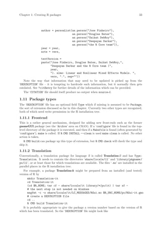 Chapter 1: Creating R packages                                                                   33




                 author = personList(as.person(Jose Pinheiro),
                                     as.person(Douglas Bates),
                                     as.person(Saikat DebRoy),
                                     as.person(Deepayan Sarkar),
                                     as.person(the R Core team)),
                 year = year,
                 note = vers,

                textVersion =
                paste(Jose Pinheiro, Douglas Bates, Saikat DebRoy,,
                        Deepayan Sarkar and the R Core team (,
                        year,
                        ). nlme: Linear and Nonlinear Mixed Effects Models. ,
                        vers, ., sep=))
   Note the way that information that may need to be updated is picked up from the
‘DESCRIPTION’ file – it is tempting to hardcode such information, but it normally then gets
outdated. See ?citEntry for further details of the information which can be provided.
   The ‘CITATION’ file should itself produce no output when source-d.

1.11 Package types
The ‘DESCRIPTION’ file has an optional field Type which if missing is assumed to be Package,
the sort of extension discussed so far in this chapter. Currently two other types are recognized,
both of which need write permission in the R installation tree.

1.11.1 Frontend
This is a rather general mechanism, designed for adding new front-ends such as the former
gnomeGUI package (see the ‘Archve’ area on CRAN). If a ‘configure’ file is found in the top-
level directory of the package it is executed, and then if a Makefile is found (often generated by
‘configure’), make is called. If R CMD INSTALL --clean is used make clean is called. No other
action is taken.
   R CMD build can package up this type of extension, but R CMD check will check the type and
skip it.

1.11.2 Translation
Conventionally, a translation package for language ll is called Translation-ll and has Type:
Translation. It needs to contain the directories ‘share/locale/ll ’ and ‘library/pkgname /
po/ll ’, or at least those for which translations are available. The files ‘.mo’ are installed in the
parallel places in the R installation tree.
   For example, a package Translation-it might be prepared from an installed (and tested)
version of R by
       mkdir Translation-it
       cd Translation-it
       (cd $R_HOME; tar cf - share/locale/it library/*/po/it) | tar xf -
       # the next step is not needed on Windows
       msgfmt -c -o share/locale/it/LC_MESSAGES/RGui.mo $R_SRC_HOME/po/RGui-it.gmo
       # create a DESCRIPTION file
       cd ..
       R CMD build Translation-it
   It is probably appropriate to give the package a version number based on the version of R
which has been translated. So the ‘DESCRIPTION’ file might look like
 