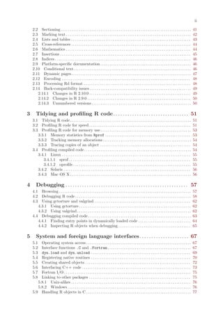 ii

    2.2 Sectioning . . . . . . . . . . . . . . . . . . . . . . . . . . . . . . . . . . . . . . . . . . . . . . . . . . . . . . . . . . . . . . . . . . . . . . . .      41
    2.3 Marking text . . . . . . . . . . . . . . . . . . . . . . . . . . . . . . . . . . . . . . . . . . . . . . . . . . . . . . . . . . . . . . . . . . . . .          42
    2.4 Lists and tables . . . . . . . . . . . . . . . . . . . . . . . . . . . . . . . . . . . . . . . . . . . . . . . . . . . . . . . . . . . . . . . . . .            43
    2.5 Cross-references . . . . . . . . . . . . . . . . . . . . . . . . . . . . . . . . . . . . . . . . . . . . . . . . . . . . . . . . . . . . . . . . . .            44
    2.6 Mathematics . . . . . . . . . . . . . . . . . . . . . . . . . . . . . . . . . . . . . . . . . . . . . . . . . . . . . . . . . . . . . . . . . . . . .           44
    2.7 Insertions . . . . . . . . . . . . . . . . . . . . . . . . . . . . . . . . . . . . . . . . . . . . . . . . . . . . . . . . . . . . . . . . . . . . . . . .      45
    2.8 Indices . . . . . . . . . . . . . . . . . . . . . . . . . . . . . . . . . . . . . . . . . . . . . . . . . . . . . . . . . . . . . . . . . . . . . . . . . . .   46
    2.9 Platform-specific documentation . . . . . . . . . . . . . . . . . . . . . . . . . . . . . . . . . . . . . . . . . . . . . . . . . .                             46
    2.10 Conditional text. . . . . . . . . . . . . . . . . . . . . . . . . . . . . . . . . . . . . . . . . . . . . . . . . . . . . . . . . . . . . . . . .              46
    2.11 Dynamic pages . . . . . . . . . . . . . . . . . . . . . . . . . . . . . . . . . . . . . . . . . . . . . . . . . . . . . . . . . . . . . . . . . .              47
    2.12 Encoding . . . . . . . . . . . . . . . . . . . . . . . . . . . . . . . . . . . . . . . . . . . . . . . . . . . . . . . . . . . . . . . . . . . . . . .         48
    2.13 Processing Rd format . . . . . . . . . . . . . . . . . . . . . . . . . . . . . . . . . . . . . . . . . . . . . . . . . . . . . . . . . . .                     48
    2.14 Back-compatibility issues . . . . . . . . . . . . . . . . . . . . . . . . . . . . . . . . . . . . . . . . . . . . . . . . . . . . . . . .                      49
       2.14.1 Changes in R 2.10.0 . . . . . . . . . . . . . . . . . . . . . . . . . . . . . . . . . . . . . . . . . . . . . . . . . . . . . . . .                       49
       2.14.2 Changes in R 2.9.0 . . . . . . . . . . . . . . . . . . . . . . . . . . . . . . . . . . . . . . . . . . . . . . . . . . . . . . . . .                      50
       2.14.3 Unnumbered versions . . . . . . . . . . . . . . . . . . . . . . . . . . . . . . . . . . . . . . . . . . . . . . . . . . . . . . .                         50

3      Tidying and profiling R code . . . . . . . . . . . . . . . . . . . . . . . . . . . . . . . . 51
    3.1  Tidying R code. . . . . . . . . . . . . . . . . . . . . . . . . . . . . . . . . . . . . . . . . . . . . . . . . . . . . . . . . . . . . . . . . . .            51
    3.2  Profiling R code for speed . . . . . . . . . . . . . . . . . . . . . . . . . . . . . . . . . . . . . . . . . . . . . . . . . . . . . . . .                     51
    3.3  Profiling R code for memory use . . . . . . . . . . . . . . . . . . . . . . . . . . . . . . . . . . . . . . . . . . . . . . . . . .                            53
       3.3.1 Memory statistics from Rprof . . . . . . . . . . . . . . . . . . . . . . . . . . . . . . . . . . . . . . . . . . . . . . .                                 53
       3.3.2 Tracking memory allocations. . . . . . . . . . . . . . . . . . . . . . . . . . . . . . . . . . . . . . . . . . . . . . . . .                               54
       3.3.3 Tracing copies of an object . . . . . . . . . . . . . . . . . . . . . . . . . . . . . . . . . . . . . . . . . . . . . . . . . .                            54
    3.4 Profiling compiled code . . . . . . . . . . . . . . . . . . . . . . . . . . . . . . . . . . . . . . . . . . . . . . . . . . . . . . . . . . .                   54
       3.4.1 Linux . . . . . . . . . . . . . . . . . . . . . . . . . . . . . . . . . . . . . . . . . . . . . . . . . . . . . . . . . . . . . . . . . . . . . . .        55
          3.4.1.1 sprof . . . . . . . . . . . . . . . . . . . . . . . . . . . . . . . . . . . . . . . . . . . . . . . . . . . . . . . . . . . . . . . . . . .           55
          3.4.1.2 oprofile . . . . . . . . . . . . . . . . . . . . . . . . . . . . . . . . . . . . . . . . . . . . . . . . . . . . . . . . . . . . . . . . .            55
       3.4.2 Solaris . . . . . . . . . . . . . . . . . . . . . . . . . . . . . . . . . . . . . . . . . . . . . . . . . . . . . . . . . . . . . . . . . . . . . .        56
       3.4.3 Mac OS X . . . . . . . . . . . . . . . . . . . . . . . . . . . . . . . . . . . . . . . . . . . . . . . . . . . . . . . . . . . . . . . . . . .             56

4      Debugging . . . . . . . . . . . . . . . . . . . . . . . . . . . . . . . . . . . . . . . . . . . . . . . . . . . . 57
    4.1  Browsing . . . . . . . . . . . . . . . . . . . . . . . . . . . . . . . . . . . . . . . . . . . . . . . . . . . . . . . . . . . . . . . . . . . . . . . . .     57
    4.2  Debugging R code . . . . . . . . . . . . . . . . . . . . . . . . . . . . . . . . . . . . . . . . . . . . . . . . . . . . . . . . . . . . . . . .               58
    4.3  Using gctorture and valgrind . . . . . . . . . . . . . . . . . . . . . . . . . . . . . . . . . . . . . . . . . . . . . . . . . . . . .                         62
       4.3.1 Using gctorture . . . . . . . . . . . . . . . . . . . . . . . . . . . . . . . . . . . . . . . . . . . . . . . . . . . . . . . . . . . . . .                62
       4.3.2 Using valgrind . . . . . . . . . . . . . . . . . . . . . . . . . . . . . . . . . . . . . . . . . . . . . . . . . . . . . . . . . . . . . . .               62
    4.4 Debugging compiled code . . . . . . . . . . . . . . . . . . . . . . . . . . . . . . . . . . . . . . . . . . . . . . . . . . . . . . . . .                       63
       4.4.1 Finding entry points in dynamically loaded code . . . . . . . . . . . . . . . . . . . . . . . . . . . . .                                                  64
       4.4.2 Inspecting R objects when debugging . . . . . . . . . . . . . . . . . . . . . . . . . . . . . . . . . . . . . . . .                                        65

5      System and foreign language interfaces. . . . . . . . . . . . . . . . . . . . . 67
    5.1 Operating system access . . . . . . . . . . . . . . . . . . . . . . . . . . . . . . . . . . . . . . . . . . . . . . . . . . . . . . . . . .                     67
    5.2 Interface functions .C and .Fortran . . . . . . . . . . . . . . . . . . . . . . . . . . . . . . . . . . . . . . . . . . . . . .                                 67
    5.3 dyn.load and dyn.unload . . . . . . . . . . . . . . . . . . . . . . . . . . . . . . . . . . . . . . . . . . . . . . . . . . . . . . .                           69
    5.4 Registering native routines . . . . . . . . . . . . . . . . . . . . . . . . . . . . . . . . . . . . . . . . . . . . . . . . . . . . . . .                       70
    5.5 Creating shared objects . . . . . . . . . . . . . . . . . . . . . . . . . . . . . . . . . . . . . . . . . . . . . . . . . . . . . . . . . .                     72
    5.6 Interfacing C++ code . . . . . . . . . . . . . . . . . . . . . . . . . . . . . . . . . . . . . . . . . . . . . . . . . . . . . . . . . . . .                    73
    5.7 Fortran I/O . . . . . . . . . . . . . . . . . . . . . . . . . . . . . . . . . . . . . . . . . . . . . . . . . . . . . . . . . . . . . . . . . . . . . .         75
    5.8 Linking to other packages . . . . . . . . . . . . . . . . . . . . . . . . . . . . . . . . . . . . . . . . . . . . . . . . . . . . . . . .                       75
       5.8.1 Unix-alikes . . . . . . . . . . . . . . . . . . . . . . . . . . . . . . . . . . . . . . . . . . . . . . . . . . . . . . . . . . . . . . . . . .            76
       5.8.2 Windows . . . . . . . . . . . . . . . . . . . . . . . . . . . . . . . . . . . . . . . . . . . . . . . . . . . . . . . . . . . . . . . . . . . .            76
    5.9 Handling R objects in C . . . . . . . . . . . . . . . . . . . . . . . . . . . . . . . . . . . . . . . . . . . . . . . . . . . . . . . . . .                     77
 