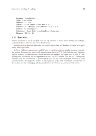 Chapter 1: Creating R packages                                                             34




     Package: Translation-it
     Type: Translation
     Version: 2.2.1-1
     Title: Italian Translations for R 2.2.1
     Description: Italian Translations for R 2.2.1
     Author: The translators
     Maintainer: Some Body somebody@some.where.net
     License: GPL (= 2)

1.12 Services
Several members of the R project have set up services to assist those writing R packages,
particularly those intended for public distribution.
    win-builder.r-project.org offers the automated preparation of Windows binaries from well-
tested source packages.
    R-Forge (R-Forge.r-project.org) and RForge (www.rforge.net) are similar services with sim-
ilar names. Both provide source-code management through SVN, daily building and checking,
mailing lists and a repository that can be accessed via install.packages (and as from R 2.9.0,
R-Forge can be selected by setRepositories and the GUI menus that use it). Package de-
velopers have the opportunity to present their work on the basis of project websites or news
announcements. Mailing lists, forums or wikis provide useRs with convenient instruments for
discussions and for exchanging information between developers and/or interested useRs.
 