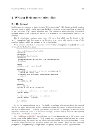 Chapter 2: Writing R documentation files                                                       35




2 Writing R documentation files

2.1 Rd format
R objects are documented in files written in “R documentation” (Rd) format, a simple markup
language much of which closely resembles (La)TEX, which can be processed into a variety of
formats, including L TEX, HTML and plain text. The translation is carried out by functions in
                    A
the tools package called by the script Rdconv in ‘R_HOME /bin’ and by the installation scripts for
packages.
   The R distribution contains more than 1200 such files which can be found in the
‘src/library/pkg /man’ directories of the R source tree, where pkg stands for one of the
standard packages which are included in the R distribution.
   As an example, let us look at a simplified version of ‘src/library/base/man/load.Rd’ which
documents the R function load.
                                                                                            ¨
      % File src/library/base/man/load.Rd
      name{load}
      alias{load}
      title{Reload Saved Datasets}
      description{
        Reload the datasets written to a file with the function
        code{save}.
      }
      usage{
      load(file, envir = parent.frame())
      }
      arguments{
        item{file}{a connection or a character string giving the
          name of the file to load.}
        item{envir}{the environment where the data should be
          loaded.}
      }
      seealso{
        code{link{save}}.
      }
      examples{
      ## save all data
      save(list = ls(), file= all.Rdata)

      ## restore the saved values to the current environment
      load(all.Rdata)

      ## restore the saved values to the workspace
      load(all.Rdata, .GlobalEnv)
      }
      keyword{file}
                                                                                            ©
     An Rd file consists of three parts. The header gives basic information about the name of
the file, the topics documented, a title, a short textual description and R usage information for
the objects documented. The body gives further information (for example, on the function’s
arguments and return value, as in the above example). Finally, there is a footer with keyword
information. The header is mandatory.
     See “Guidelines for Rd files” for guidelines for writing documentation in Rd format which
should be useful for package writers. The R generic function prompt is used to construct a bare-
bones Rd file ready for manual editing. Methods are defined for documenting functions (which
fill in the proper function and argument names) and data frames. There are also functions
promptData, promptPackage, promptClass, and promptMethods for other types of Rd file.
 