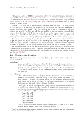Chapter 2: Writing R documentation files                                                                    36




    The general syntax of Rd files is summarized below. For a detailed technical discussion of
current Rd syntax, see “Parsing Rd files”. Note that there have been a number of changes to
the Rd format over the years, which can be important if a package is intended to be used with
earlier versions of R. See Section 2.14 [Back-compatibility issues], page 49 for notes on earlier
versions of the Rd format.
    As of R 2.10.0, the syntax of Rd files consists of three types of text input. The most common
is L TE
   A X-like, with the backslash used as a prefix on markup (e.g. alias), and braces used to
indicate arguments (e.g. {load}). The least common type of text is verbatim text, where no
markup is processed. The third type is R-like, intended for R code, but allowing some embedded
macros. Quoted strings within R-like text are handled specially: regular character escapes such
as n may be entered as-is. Only markup starting with l (e.g. link) or v (e.g. var) will
be recognized within quoted strings. The rarely used vertical tab v must be entered as v.
    Each macro defines the input type for its argument. For example, the file initially uses
L TEX-like syntax, and this is also used in the description section, but the usage section
 A
uses R-like syntax, and the alias macro uses verbatim syntax. Comments run from a percent
symbol % to the end of the line in all types of text (as on the first line of the load example).
    Because backslashes, braces and percent symbols have special meaning, to enter them into
text sometimes requires escapes using a backslash. In general balanced braces do not need to be
escaped, but percent symbols always do. For the complete list of macros and rules for escapes,
see “Parsing Rd files”.

2.1.1 Documenting functions
The basic markup commands used for documenting R objects (in particular, functions) are given
in this subsection.
name{name }
          name typically1 is the basename of the Rd file containing the documentation. It
          is the “name” of the Rd object represented by the file and has to be unique in a
          package. To avoid problems with indexing the package manual, it may not contain
          ‘!’ ‘|’ nor ‘@’. There can only be one name entry in a file, and it must not contain
          any markup.
alias{topic }
          The alias entries specify all “topics” the file documents. This information is
          collected into index data bases for lookup by the on-line (plain text and HTML)
          help systems. The topic can contain spaces, but (for historical reasons) leading
          and trailing spaces will be stripped. Percent has always needed to be escaped by
          backslash, and as from R 2.9.0 a left brace should be.
          There may be several alias entries. Quite often it is convenient to document
          several R objects in one file. For example, file ‘Normal.Rd’ documents the density,
          distribution function, quantile function and generation of random variates for the
          normal distribution, and hence starts with
                 name{Normal}
                 alias{Normal}
                 alias{dnorm}
                 alias{pnorm}
                 alias{qnorm}
                 alias{rnorm}
          Also, it is often convenient to have several different ways to refer to an R object,
          and an alias does not need to be the name of an object.
 1
     There can be exceptions: for example Rd files are not allowed to start with a dot, and have to be uniquely
     named on a case-insensitive file system.
 