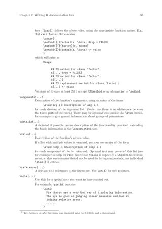 Chapter 2: Writing R documentation files                                                        38




               tors (‘%xxx %’) follows the above rules, using the appropriate function names. E.g.,
               ‘Extract.factor.Rd’ contains
                      usage{
                      method{[}{factor}(x, dots, drop = FALSE)
                      method{[[}{factor}(x, dots)
                      method{[}{factor}(x, dots) - value
                      }
               which will print as
                      Usage:

                              ## S3 method for class ’factor’:
                              x[..., drop = FALSE]
                              ## S3 method for class ’factor’:
                              x[[...]]
                              ## S3 replacement method for class ’factor’:
                              x[...] - value
               Versions of R since at least 2.0.0 accept S3method as an alternative to method.
arguments{...}
          Description of the function’s arguments, using an entry of the form
                      item{arg_i }{Description of arg_i.}
               for each element of the argument list. (Note that there is no whitespace between
               the three parts of the entry.) There may be optional text outside the item entries,
               for example to give general information about groups of parameters.
details{...}
          A detailed if possible precise description of the functionality provided, extending
          the basic information in the description slot.
value{...}
          Description of the function’s return value.
               If a list with multiple values is returned, you can use entries of the form
                      item{comp_i }{Description of comp_i.}
               for each component of the list returned. Optional text may precede2 this list (see
               for example the help for rle). Note that value is implicitly a describe environ-
               ment, so that environment should not be used for listing components, just individual
               item{}{} entries.
references{...}
          A section with references to the literature. Use url{} for web pointers.
note{...}
               Use this for a special note you want to have pointed out.
               For example, ‘pie.Rd’ contains
                      note{
                        Pie charts are a very bad way of displaying information.
                        The eye is good at judging linear measures and bad at
                        judging relative areas.
                        ......
                      }
 2
     Text between or after list items was discarded prior to R 2.10.0, and is discouraged.
 