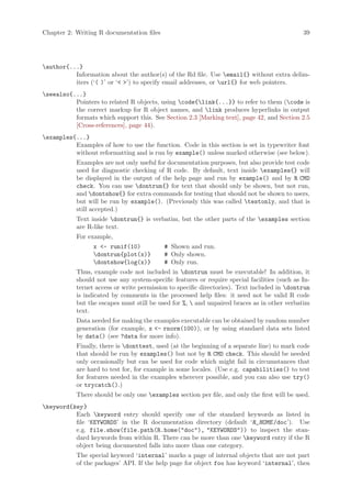 Chapter 2: Writing R documentation files                                                      39




author{...}
          Information about the author(s) of the Rd file. Use email{} without extra delim-
          iters (‘( )’ or ‘ ’) to specify email addresses, or url{} for web pointers.
seealso{...}
          Pointers to related R objects, using code{link{...}} to refer to them (code is
          the correct markup for R object names, and link produces hyperlinks in output
          formats which support this. See Section 2.3 [Marking text], page 42, and Section 2.5
          [Cross-references], page 44).
examples{...}
          Examples of how to use the function. Code in this section is set in typewriter font
          without reformatting and is run by example() unless marked otherwise (see below).
           Examples are not only useful for documentation purposes, but also provide test code
           used for diagnostic checking of R code. By default, text inside examples{} will
           be displayed in the output of the help page and run by example() and by R CMD
           check. You can use dontrun{} for text that should only be shown, but not run,
           and dontshow{} for extra commands for testing that should not be shown to users,
           but will be run by example(). (Previously this was called testonly, and that is
           still accepted.)
           Text inside dontrun{} is verbatim, but the other parts of the examples section
           are R-like text.
           For example,
                 x - runif(10)            # Shown and run.
                 dontrun{plot(x)}         # Only shown.
                 dontshow{log(x)}         # Only run.
           Thus, example code not included in dontrun must be executable! In addition, it
           should not use any system-specific features or require special facilities (such as In-
           ternet access or write permission to specific directories). Text included in dontrun
           is indicated by comments in the processed help files: it need not be valid R code
           but the escapes must still be used for %,  and unpaired braces as in other verbatim
           text.
           Data needed for making the examples executable can be obtained by random number
           generation (for example, x - rnorm(100)), or by using standard data sets listed
           by data() (see ?data for more info).
           Finally, there is donttest, used (at the beginning of a separate line) to mark code
           that should be run by examples() but not by R CMD check. This should be needed
           only occasionally but can be used for code which might fail in circumstances that
           are hard to test for, for example in some locales. (Use e.g. capabilities() to test
           for features needed in the examples wherever possible, and you can also use try()
           or trycatch().)
           There should be only one examples section per file, and only the first will be used.
keyword{key }
          Each keyword entry should specify one of the standard keywords as listed in
          file ‘KEYWORDS’ in the R documentation directory (default ‘R_HOME /doc’). Use
          e.g. file.show(file.path(R.home(doc), KEYWORDS)) to inspect the stan-
          dard keywords from within R. There can be more than one keyword entry if the R
          object being documented falls into more than one category.
           The special keyword ‘internal’ marks a page of internal objects that are not part
           of the packages’ API. If the help page for object foo has keyword ‘internal’, then
 