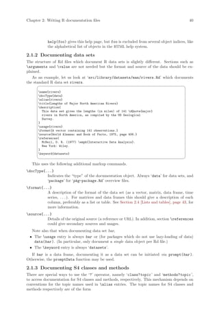 Chapter 2: Writing R documentation files                                                      40




            help(foo) gives this help page, but foo is excluded from several object indices, like
            the alphabetical list of objects in the HTML help system.

2.1.2 Documenting data sets
The structure of Rd files which document R data sets is slightly different. Sections such as
arguments and value are not needed but the format and source of the data should be ex-
plained.
   As an example, let us look at ‘src/library/datasets/man/rivers.Rd’ which documents
the standard R data set rivers.
                                                                                           ¨
      name{rivers}
      docType{data}
      alias{rivers}
      title{Lengths of Major North American Rivers}
      description{
        This data set gives the lengths (in miles) of 141 dQuote{major}
        rivers in North America, as compiled by the US Geological
        Survey.
      }
      usage{rivers}
      format{A vector containing 141 observations.}
      source{World Almanac and Book of Facts, 1975, page 406.}
      references{
        McNeil, D. R. (1977) emph{Interactive Data Analysis}.
        New York: Wiley.
      }
      keyword{datasets}
                                                                                           ©
   This uses the following additional markup commands.
docType{...}
          Indicates the “type” of the documentation object. Always ‘data’ for data sets, and
          ‘package’ for ‘pkg-package.Rd’ overview files.
format{...}
          A description of the format of the data set (as a vector, matrix, data frame, time
          series, . . . ). For matrices and data frames this should give a description of each
          column, preferably as a list or table. See Section 2.4 [Lists and tables], page 43, for
          more information.
source{...}
          Details of the original source (a reference or URL). In addition, section references
          could give secondary sources and usages.
  Note also that when documenting data set bar,
 • The usage entry is always bar or (for packages which do not use lazy-loading of data)
   data(bar ). (In particular, only document a single data object per Rd file.)
 • The keyword entry is always ‘datasets’.
  If bar is a data frame, documenting it as a data set can be initiated via prompt(bar ).
Otherwise, the promptData function may be used.

2.1.3 Documenting S4 classes and methods
There are special ways to use the ‘?’ operator, namely ‘class?topic ’ and ‘methods?topic ’,
to access documentation for S4 classes and methods, respectively. This mechanism depends on
conventions for the topic names used in alias entries. The topic names for S4 classes and
methods respectively are of the form
 
