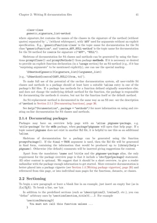 Chapter 2: Writing R documentation files                                                        41




      class-class
      generic,signature_list-method
where signature list contains the names of the classes in the signature of the method (without
quotes) separated by ‘,’ (without whitespace), with ‘ANY’ used for arguments without an explicit
specification. E.g., ‘genericFunction-class’ is the topic name for documentation for the S4
class genericFunction, and ‘coerce,ANY,NULL-method’ is the topic name for documentation
for the S4 method for coerce for signature c(ANY, NULL).
   Skeletons of documentation for S4 classes and methods can be generated by using the func-
tions promptClass() and promptMethods() from package methods. If it is necessary or desired
to provide an explicit function declaration (in a usage section) for an S4 method (e.g., if it has
“surprising arguments” to be mentioned explicitly), one can use the special markup
      S4method{generic }{signature_list }(argument_list )
(e.g., ‘S4method{coerce}{ANY,NULL}(from, to)’).
    To make full use of the potential of the on-line documentation system, all user-visible S4
classes and methods in a package should at least have a suitable alias entry in one of the
package’s Rd files. If a package has methods for a function defined originally somewhere else,
and does not change the underlying default method for the function, the package is responsible
for documenting the methods it creates, but not for the function itself or the default method.
   An S4 replacement method is documented in the same way as an S3 one: see the description
of method in Section 2.1.1 [Documenting functions], page 36.
   See help(Documentation, package = methods) for more information on using and cre-
ating on-line documentation for S4 classes and methods.

2.1.4 Documenting packages
Packages may have an overview help page with an alias pkgname -package, e.g.
‘utils-package’ for the utils package, when package?pkgname will open that help page. If a
topic named pkgname does not exist in another Rd file, it is helpful to use this as an additional
alias.
   Skeletons of documentation for a package can be generated using the function
promptPackage(). If the final = TRUE argument is used, then the Rd file will be generated
in final form, containing the information that would be produced up to library(help =
pkgname ). Otherwise (the default) comments will be inserted giving suggestions for content.
    Apart from the mandatory name and title and the pkgname -package alias, the only
requirement for the package overview page is that it include a docType{package} statement.
All other content is optional. We suggest that it should be a short overview, to give a reader
unfamiliar with the package enough information to get started. More extensive documentation is
better placed into a package vignette (see Section 1.4 [Writing package vignettes], page 20) and
referenced from this page, or into individual man pages for the functions, datasets, or classes.

2.2 Sectioning
To begin a new paragraph or leave a blank line in an example, just insert an empty line (as in
(La)TEX). To break a line, use cr.
   In addition to the predefined sections (such as description{}, value{}, etc.), you can
“define” arbitrary ones by section{section_title }{...}. For example
      section{Warning}{
        You must not call this function unless ...
      }
 