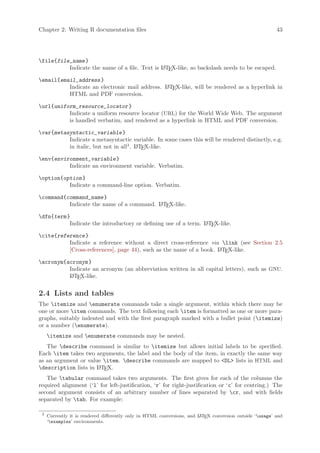 Chapter 2: Writing R documentation files                                                                  43




file{file_name }
          Indicate the name of a file. Text is L TEX-like, so backslash needs to be escaped.
                                               A


email{email_address }
          Indicate an electronic mail address. L TEX-like, will be rendered as a hyperlink in
                                               A
          HTML and PDF conversion.

url{uniform_resource_locator }
          Indicate a uniform resource locator (URL) for the World Wide Web. The argument
          is handled verbatim, and rendered as a hyperlink in HTML and PDF conversion.

var{metasyntactic_variable }
          Indicate a metasyntactic variable. In some cases this will be rendered distinctly, e.g.
          in italic, but not in all3 . L TEX-like.
                                       A


env{environment_variable }
          Indicate an environment variable. Verbatim.

option{option }
          Indicate a command-line option. Verbatim.

command{command_name }
          Indicate the name of a command. L TEX-like.
                                          A


dfn{term }
           Indicate the introductory or defining use of a term. L TEX-like.
                                                                A


cite{reference }
          Indicate a reference without a direct cross-reference via link (see Section 2.5
          [Cross-references], page 44), such as the name of a book. L TEX-like.
                                                                    A


acronym{acronym }
          Indicate an acronym (an abbreviation written in all capital letters), such as GNU.
          L TEX-like.
           A



2.4 Lists and tables
The itemize and enumerate commands take a single argument, within which there may be
one or more item commands. The text following each item is formatted as one or more para-
graphs, suitably indented and with the first paragraph marked with a bullet point (itemize)
or a number (enumerate).
     itemize and enumerate commands may be nested.
   The describe command is similar to itemize but allows initial labels to be specified.
Each item takes two arguments, the label and the body of the item, in exactly the same way
as an argument or value item. describe commands are mapped to DL lists in HTML and
description lists in L TEX.
                      A

   The tabular command takes two arguments. The first gives for each of the columns the
required alignment (‘l’ for left-justification, ‘r’ for right-justification or ‘c’ for centring.) The
second argument consists of an arbitrary number of lines separated by cr, and with fields
separated by tab. For example:

 3
     Currently it is rendered differently only in HTML conversions, and L TEX conversion outside ‘usage’ and
                                                                        A
     ‘examples’ environments.
 