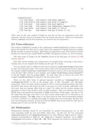 Chapter 2: Writing R documentation files                                                      44




          tabular{rlll}{
            [,1] tab Ozone        tab   numeric   tab   Ozone (ppb)cr
            [,2] tab Solar.R      tab   numeric   tab   Solar R (lang)cr
            [,3] tab Wind         tab   numeric   tab   Wind (mph)cr
            [,4] tab Temp         tab   numeric   tab   Temperature (degrees F)cr
            [,5] tab Month        tab   numeric   tab   Month (1--12)cr
            [,6] tab Day          tab   numeric   tab   Day of month (1--31)
          }
There must be the same number of fields on each line as there are alignments in the first
argument, and they must be non-empty (but can contain only spaces). (There is no whitespace
between tabular and the first argument, nor between the two arguments.)

2.5 Cross-references
The markup link{foo } (usually in the combination code{link{foo }}) produces a hyper-
link to the help for foo. Here foo is a topic, that is the argument of alias markup in another
Rd file (possibly in another package). Hyperlinks are supported in some of the formats to which
Rd files are converted, for example HTML and PDF, but ignored in others, e.g. the text format.
   One main usage of link is in the seealso section of the help page, see Section 2.1 [Rd
format], page 35.
   Note that whereas leading and trailing spaces are stripped when extracting a topic from a
alias, they are not stripped when looking up the topic of a link.
    You can specify a link to a different topic than its name by link[=dest ]{name } which links
to topic dest with name name. This can be used to refer to the documentation for S3/4 classes,
for example code{link[=abc-class]{abc}} would be a way to refer to the documentation
of an S4 class abc defined in your package, and code{link[=terms.object]{terms}}
to the S3 terms class (in package stats). To make these easy to read in the source file,
code{linkS4class{abc}} expands to the form given above.
    There are two other forms of optional argument specified as link[pkg ]{foo } and
link[pkg:bar ]{foo } to link to the package pkg, to files ‘foo.html’ and ‘bar.html’
respectively. These are rarely needed, perhaps to refer to not-yet-installed packages (but there
the HTML help system will resolve the link at run time) or in the normally undesirable event
that more than one package offers help on a topic4 (in which case the present package has
precedence so this is only needed to refer to other packages). They are currently only used in
HTML help (and ignored for hyperlinks in L TEX conversions of help pages), and link to the
                                              A
file rather than the topic (since there is no way to know which topics are in which files in an
uninstalled package). The only reason to use these forms for base and recommended packages
is to force a reference to a package that might be further down the search path. Because they
have been frequently misused, as from R 2.10.0 the HTML help system looks for topic foo in
package pkg if it does not find file ‘foo.html’.

2.6 Mathematics
Mathematical formulae should be set beautifully for printed documentation yet we still
want something useful for text and HTML online help. To this end, the two commands
eqn{latex }{ascii } and deqn{latex }{ascii } are used. Whereas eqn is used for “inline”
formulae (corresponding to TEX’s $...$), deqn gives “displayed equations” (as in L TEX’s
                                                                                   A
displaymath environment, or TEX’s $$...$$). Both arguments are treated as verbatim text.

 4
     a common example in CRAN packages is link[mgcv]{gam}.
 