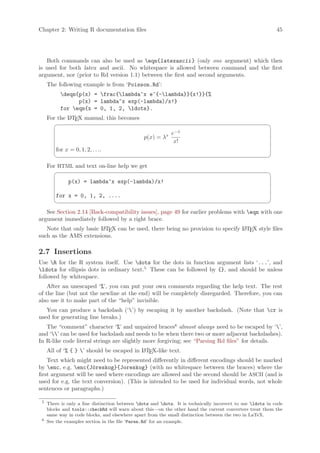 Chapter 2: Writing R documentation files                                                                     45




   Both commands can also be used as eqn{latexascii } (only one argument) which then
is used for both latex and ascii. No whitespace is allowed between command and the first
argument, nor (prior to Rd version 1.1) between the first and second arguments.
     The following example is from ‘Poisson.Rd’:
           deqn{p(x) = frac{lambda^x e^{-lambda}}{x!}}{%
                 p(x) = lambda^x exp(-lambda)/x!}
           for eqn{x = 0, 1, 2, ldots}.
     For the L TEX manual, this becomes
             A
                                                                                                         ¨
                                                             e−λ
                                                 p(x) = λx
                                                              x!
         for x = 0, 1, 2, . . ..
                                                                                                         ©
     For HTML and text on-line help we get
                                                                                                         ¨
               p(x) = lambda^x exp(-lambda)/x!

         for x = 0, 1, 2, ....
                                                                                                         ©
   See Section 2.14 [Back-compatibility issues], page 49 for earlier problems with eqn with one
argument immediately followed by a right brace.
   Note that only basic L TEX can be used, there being no provision to specify L TEX style files
                        A                                                      A
such as the AMS extensions.

2.7 Insertions
Use R for the R system itself. Use dots for the dots in function argument lists ‘...’, and
ldots for ellipsis dots in ordinary text.5 These can be followed by {}, and should be unless
followed by whitespace.
    After an unescaped ‘%’, you can put your own comments regarding the help text. The rest
of the line (but not the newline at the end) will be completely disregarded. Therefore, you can
also use it to make part of the “help” invisible.
   You can produce a backslash (‘’) by escaping it by another backslash. (Note that cr is
used for generating line breaks.)
   The “comment” character ‘%’ and unpaired braces6 almost always need to be escaped by ‘’,
and ‘’ can be used for backslash and needs to be when there two or more adjacent backslashes).
In R-like code literal strings are slightly more forgiving; see “Parsing Rd files” for details.
    All of ‘% { } ’ should be escaped in L TEX-like text.
                                          A

    Text which might need to be represented differently in different encodings should be marked
by enc, e.g. enc{J¨reskog}{Joreskog} (with no whitespace between the braces) where the
                       o
first argument will be used where encodings are allowed and the second should be ASCII (and is
used for e.g. the text conversion). (This is intended to be used for individual words, not whole
sentences or paragraphs.)

 5
     There is only a fine distinction between dots and dots. It is technically incorrect to use ldots in code
     blocks and tools::checkRd will warn about this—on the other hand the current converters treat them the
     same way in code blocks, and elsewhere apart from the small distinction between the two in LaTeX.
 6
     See the examples section in the file ‘Paren.Rd’ for an example.
 