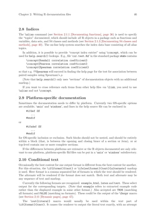 Chapter 2: Writing R documentation files                                                        46




2.8 Indices
The alias command (see Section 2.1.1 [Documenting functions], page 36) is used to specify
the “topics” documented, which should include all R objects in a package such as functions and
variables, data sets, and S4 classes and methods (see Section 2.1.3 [Documenting S4 classes and
methods], page 40). The on-line help system searches the index data base consisting of all alias
topics.
   In addition, it is possible to provide “concept index entries” using concept, which can be
used for help.search() lookups. E.g., file ‘cor.test.Rd’ in the standard package stats contains
      concept{Kendall correlation coefficient}
      concept{Pearson correlation coefficient}
      concept{Spearman correlation coefficient}
so that e.g. ??Spearman will succeed in finding the help page for the test for association between
paired samples using Spearman’s ρ.
  (Note that help.search() only uses “sections” of documentation objects with no additional
markup.)
   If you want to cross reference such items from other help files via link, you need to use
alias and not concept.

2.9 Platform-specific documentation
Sometimes the documentation needs to differ by platform. Currently two OS-specific options
are available, ‘unix’ and ‘windows’, and lines in the help source file can be enclosed in
      #ifdef OS
         ...
      #endif
or
      #ifndef OS
         ...
      #endif
for OS-specific inclusion or exclusion. Such blocks should not be nested, and should be entirely
within a block (that, is between the opening and closing brace of a section or item), or at
top-level contain one or more complete sections.
   If the differences between platforms are extensive or the R objects documented are only rele-
vant to one platform, platform-specific Rd files can be put in a ‘unix’ or ‘windows’ subdirectory.

2.10 Conditional text
Occasionally the best content for one output format is different from the best content for another.
For this situation, the if{format }{text } or ifelse{format }{text }{alternate } markup
is used. Here format is a comma separated list of formats in which the text should be rendered.
The alternate will be rendered if the format does not match. Both text and alternate may be
any sequence of text and markup.
    Currently the following formats are recognized: example, html, latex and text. These select
output for the corresponding targets. (Note that example refers to extracted example code
rather than the displayed example in some other format.) Also accepted are TRUE (matching
all formats) and FALSE (matching no formats). These could be the output of the Sexpr macro
(see Section 2.11 [Dynamic pages], page 47).
   The out{literal } macro would usually be used within the text part of
if{format }{text }. It causes the renderer to output the literal text exactly, with no attempt
 