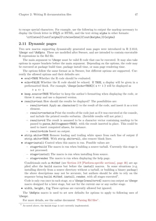 Chapter 2: Writing R documentation files                                                      47




to escape special characters. For example, use the following to output the markup necessary to
display the Greek letter in L TEX or HTML, and the text string alpha in other formats:
                            A

      if{latex}{out{alpha}}ifelse{html}{out{alpha;}}{alpha}

2.11 Dynamic pages
Two new macros supporting dynamically generated man pages were introduced in R 2.10.0,
Sexpr and RdOpts. These are modelled after Sweave, and are intended to contain executable
R expressions in the Rd file.
   The main argument to Sexpr must be valid R code that can be executed. It may also take
options in square brackets before the main argument. Depending on the options, the code may
be executed at package build time, package install time, or man page rendering time.
   The options follow the same format as in Sweave, but different options are supported. Cur-
rently the allowed options and their defaults are:
  • eval=TRUE Whether the R code should be evaluated.
  • echo=FALSE Whether the R code should be echoed. If TRUE, a display will be given in a
     preformatted block. For example, Sexpr[echo=TRUE]{ x - 1 } will be displayed as
             x - 1
  • keep.source=TRUE Whether to keep the author’s formatting when displaying the code, or
     throw it away and use a deparsed version.
  • results=text How should the results be displayed? The possibilities are:
      − results=text Apply as.character() to the result of the code, and insert it as a text
          element.
      − results=verbatim Print the results of the code just as if it was executed at the console,
          and include the printed results verbatim. (Invisible results will not print.)
      − results=rd The result is assumed to be a character vector containing markup to be
          passed to parse_Rd(fragment=TRUE), with the result inserted in place. This could be
          used to insert computed aliases, for instance.
      − results=hide Insert no output.
  • strip.white=TRUE Remove leading and trailing white space from each line of output if
     strip.white=TRUE. With strip.white=all, also remove blank lines.
  • stage=install Control when this macro is run. Possible values are
      − stage=build The macro is run when building a source tarball. Currently this stage is
          not processed.
      − stage=install The macro is run when installing from source.
      − stage=render The macro is run when displaying the help page.
   Conditionals such as #ifdef (see Section 2.9 [Platform-specific sections], page 46) are ap-
   plied after the build macros but before the install macros. In some situations (e.g.
   installing directly from a source directory without a tarball, or building a binary package)
   the above descriptions may not be accurate, but authors should be able to rely on the
   sequence being build, #ifdef, install, render, with all stages executed7 .
   Code is only run once in each stage, so a Sexpr[results=rd] macro can output an Sexpr
   macro designed for a later stage, but not for the current one or any earlier stage.
 • width, height, fig These options are currently allowed but ignored.
   The RdOpts macro is used to set new defaults for options to apply to following uses of
Sexpr.
   For more details, see the online document “Parsing Rd files”.
 7
     As noted above, the build stage is not currently implemented.
 