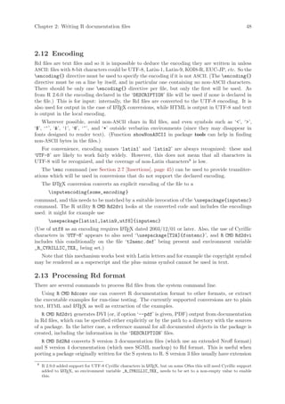 Chapter 2: Writing R documentation files                                                                        48




2.12 Encoding
Rd files are text files and so it is impossible to deduce the encoding they are written in unless
ASCII: files with 8-bit characters could be UTF-8, Latin-1, Latin-9, KOI8-R, EUC-JP, etc. So the
encoding{} directive must be used to specify the encoding if it is not ASCII. (The encoding{}
directive must be on a line by itself, and in particular one containing no non-ASCII characters.
There should be only one encoding{} directive per file, but only the first will be used. As
from R 2.6.0 the encoding declared in the ‘DESCRIPTION’ file will be used if none is declared in
the file.) This is for input: internally, the Rd files are converted to the UTF-8 encoding. It is
also used for output in the case of L TEX conversions, while HTML is output in UTF-8 and text
                                      A
is output in the local encoding.
    Wherever possible, avoid non-ASCII chars in Rd files, and even symbols such as ‘’, ‘’,
‘$’, ‘^’, ‘’, ‘|’, ‘@’, ‘~’, and ‘*’ outside verbatim environments (since they may disappear in
fonts designed to render text). (Function showNonASCII in package tools can help in finding
non-ASCII bytes in the files.)
   For convenience, encoding names ‘latin1’ and ‘latin2’ are always recognized: these and
‘UTF-8’ are likely to work fairly widely. However, this does not mean that all characters in
UTF-8 will be recognized, and the coverage of non-Latin characters8 is low.
   The enc command (see Section 2.7 [Insertions], page 45) can be used to provide transliter-
ations which will be used in conversions that do not support the declared encoding.
     The L TEX conversion converts an explicit encoding of the file to a
         A

       inputencoding{some_encoding }
command, and this needs to be matched by a suitable invocation of the usepackage{inputenc}
command. The R utility R CMD Rd2dvi looks at the converted code and includes the encodings
used: it might for example use
        usepackage[latin1,latin9,utf8]{inputenc}
(Use of utf8 as an encoding requires L TEX dated 2003/12/01 or later. Also, the use of Cyrillic
                                      A
characters in ‘UTF-8’ appears to also need ‘usepackage[T2A]{fontenc}’, and R CMD Rd2dvi
includes this conditionally on the file ‘t2aenc.def’ being present and environment variable
_R_CYRILLIC_TEX_ being set.)
  Note that this mechanism works best with Latin letters and for example the copyright symbol
may be rendered as a superscript and the plus–minus symbol cannot be used in text.

2.13 Processing Rd format
There are several commands to process Rd files from the system command line.
   Using R CMD Rdconv one can convert R documentation format to other formats, or extract
the executable examples for run-time testing. The currently supported conversions are to plain
text, HTML and L TEX as well as extraction of the examples.
                 A

    R CMD Rd2dvi generates DVI (or, if option ‘--pdf’ is given, PDF) output from documentation
in Rd files, which can be specified either explicitly or by the path to a directory with the sources
of a package. In the latter case, a reference manual for all documented objects in the package is
created, including the information in the ‘DESCRIPTION’ files.
   R CMD Sd2Rd converts S version 3 documentation files (which use an extended Nroff format)
and S version 4 documentation (which uses SGML markup) to Rd format. This is useful when
porting a package originally written for the S system to R. S version 3 files usually have extension
 8
     R 2.9.0 added support for UTF-8 Cyrillic characters in L TEX, but on some OSes this will need Cyrillic support
                                                            A
     added to L TEX, so environment variable _R_CYRILLIC_TEX_ needs to be set to a non-empty value to enable
               A
     this.
 
