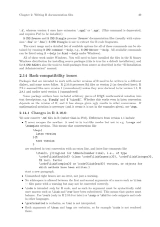 Chapter 2: Writing R documentation files                                                       49




‘.d’, whereas version 4 ones have extension ‘.sgml’ or ‘.sgm’. (This command is deprecated,
and requires Perl to be installed.)
    R CMD Sweave and R CMD Stangle process ‘Sweave’ documentation files (usually with exten-
sion ‘.Snw’ or ‘.Rnw’): R CMD Stangle is use to extract the R code fragments.
    The exact usage and a detailed list of available options for all of these commands can be ob-
tained by running R CMD command --help, e.g., R CMD Rdconv --help. All available commands
can be listed using R --help (or Rcmd --help under Windows).
    All of these work under Windows. You will need to have installed the files in the R binary
Windows distribution for installing source packages (this is true for a default installation), and
for R CMD Rd2dvi also the tools to build packages from source as described in the “R Installation
and Administration” manual.

2.14 Back-compatibility issues
Packages that are intended to work with earlier versions of R need to be written in a different
dialect, and some notes follow. R 2.10.0 processes Rd files as version 2 (as described here); R
2.9.x assumed files were version 1 (unnumbered) unless they were declared to be version 1.1; R
2.8.1 and earlier used version 1 (unnumbered)
   Some package authors have included arbitrary pieces of L TEX mathematical notation into
                                                              A
text descriptions, e.g. ‘$mu$g’ and ‘$^circ$C’. Whether this works even in latex conversion
depends on the version of R, and it has always given ugly results in other conversions. If
mathematical notation is necessary (and it seems it is not in the examples given), use eqn.

2.14.1 Changes in R 2.10.0
We now convert ‘.Rd’ files in R (rather than in Perl). Differences from version 1.1 include
 • % never escapes the newline: it used to in text-like modes but not in e.g. usage and
   examples sections. This means that constructions like
          deqn{
            latex version
          }{%
            text version
          }
   are rendered in text conversion with an extra line, and inter-line comments like
            item{x, y}{logical (or dQuote{number-like}, i.e., of type
              code{link{double}} (class code{link{numeric}}), code{link{integer}},
              %% incl. factor
              code{link{complex}} or code{link{raw}}) vectors, or objects for
              which methods have been written.}
   start a new paragraph.
 • Unmatched right braces are an error, not just a warning.
 • No whitespace is allowed between the first and second arguments of a macro such as item
   — files parse with a warning but may not be converted correctly.
 • code is intended only for R code, and as such its argument must be syntactically valid
   once macros such as link and var have been substituted. This means that quotes must
   balance. Use verb (only in R 2.10.0 or later) or samp or kbd for code snippets and code
   in other languages.
 • preformatted is verbatim, so var is not interpreted.
 • Both arguments of dean and eqn are verbatim, so for example code is not rendered
   there.
 