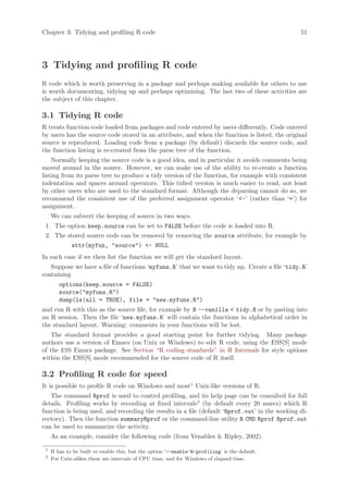 Chapter 3: Tidying and profiling R code                                                         51




3 Tidying and profiling R code
R code which is worth preserving in a package and perhaps making available for others to use
is worth documenting, tidying up and perhaps optimizing. The last two of these activities are
the subject of this chapter.

3.1 Tidying R code
R treats function code loaded from packages and code entered by users differently. Code entered
by users has the source code stored in an attribute, and when the function is listed, the original
source is reproduced. Loading code from a package (by default) discards the source code, and
the function listing is re-created from the parse tree of the function.
    Normally keeping the source code is a good idea, and in particular it avoids comments being
moved around in the source. However, we can make use of the ability to re-create a function
listing from its parse tree to produce a tidy version of the function, for example with consistent
indentation and spaces around operators. This tidied version is much easier to read, not least
by other users who are used to the standard format. Although the deparsing cannot do so, we
recommend the consistent use of the preferred assignment operator ‘-’ (rather than ‘=’) for
assignment.
     We can subvert the keeping of source in two ways.
 1. The option keep.source can be set to FALSE before the code is loaded into R.
 2. The stored source code can be removed by removing the source attribute, for example by
             attr(myfun, source) - NULL
In each case if we then list the function we will get the standard layout.
   Suppose we have a file of functions ‘myfuns.R’ that we want to tidy up. Create a file ‘tidy.R’
containing
        options(keep.source = FALSE)
        source(myfuns.R)
        dump(ls(all = TRUE), file = new.myfuns.R)
and run R with this as the source file, for example by R --vanilla  tidy.R or by pasting into
an R session. Then the file ‘new.myfuns.R’ will contain the functions in alphabetical order in
the standard layout. Warning: comments in your functions will be lost.
   The standard format provides a good starting point for further tidying. Many package
authors use a version of Emacs (on Unix or Windows) to edit R code, using the ESS[S] mode
of the ESS Emacs package. See Section “R coding standards” in R Internals for style options
within the ESS[S] mode recommended for the source code of R itself.

3.2 Profiling R code for speed
It is possible to profile R code on Windows and most1 Unix-like versions of R.
   The command Rprof is used to control profiling, and its help page can be consulted for full
details. Profiling works by recording at fixed intervals2 (by default every 20 msecs) which R
function is being used, and recording the results in a file (default ‘Rprof.out’ in the working di-
rectory). Then the function summaryRprof or the command-line utility R CMD Rprof Rprof.out
can be used to summarize the activity.
     As an example, consider the following code (from Venables  Ripley, 2002).
 1
     R has to be built to enable this, but the option ‘--enable-R-profiling’ is the default.
 2
     For Unix-alikes these are intervals of CPU time, and for Windows of elapsed time.
 