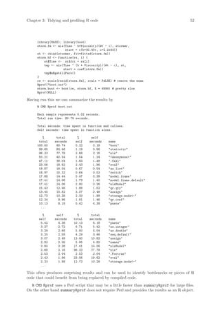 Chapter 3: Tidying and profiling R code                                                     52




      library(MASS); library(boot)
      storm.fm - nls(Time ~ b*Viscosity/(Wt - c), stormer,
                      start = c(b=30.401, c=2.2183))
      st - cbind(stormer, fit=fitted(storm.fm))
      storm.bf - function(rs, i) {
          st$Time - st$fit + rs[i]
          tmp - nls(Time ~ (b * Viscosity)/(Wt - c), st,
                     start = coef(storm.fm))
          tmp$m$getAllPars()
      }
      rs - scale(resid(storm.fm), scale = FALSE) # remove the mean
      Rprof(boot.out)
      storm.boot - boot(rs, storm.bf, R = 4999) # pretty slow
      Rprof(NULL)

Having run this we can summarize the results by
      R CMD Rprof boot.out

      Each sample represents 0.02 seconds.
      Total run time: 80.74 seconds.

      Total seconds: time spent in function and callees.
      Self seconds: time spent in function alone.

         %      total          %      self
       total   seconds        self   seconds   name
      100.00    80.74         0.22     0.18    boot
       99.65    80.46         1.19     0.96    statistic
       96.33    77.78         2.68     2.16    nls
       50.21    40.54         1.54     1.24    Anonymous
       47.11    38.04         1.83     1.48    .Call
       23.06    18.62         2.43     1.96    eval
       19.87    16.04         0.67     0.54    as.list
       18.97    15.32         0.64     0.52    switch
       17.88    14.44         0.47     0.38    model.frame
       17.41    14.06         1.73     1.40    model.frame.default
       17.41    14.06         2.80     2.26    nlsModel
       15.43    12.46         1.88     1.52    qr.qty
       13.40    10.82         3.07     2.48    assign
       12.73    10.28         2.33     1.88    storage.mode-
       12.34     9.96         1.81     1.46    qr.coef
       10.13     8.18         5.42     4.38    paste
        ...

         %      self           %      total
       self    seconds       total   seconds   name
        5.42     4.38        10.13     8.18    paste
        3.37     2.72         6.71     5.42    as.integer
        3.29     2.66         5.00     4.04    as.double
        3.20     2.58         4.29     3.46    seq.default
        3.07     2.48        13.40    10.82    assign
        2.92     2.36         5.95     4.80    names
        2.80     2.26        17.41    14.06    nlsModel
        2.68     2.16        96.33    77.78    nls
        2.53     2.04         2.53     2.04    .Fortran
        2.43     1.96        23.06    18.62    eval
        2.33     1.88        12.73    10.28    storage.mode-
        ...

This often produces surprising results and can be used to identify bottlenecks or pieces of R
code that could benefit from being replaced by compiled code.
  R CMD Rprof uses a Perl script that may be a little faster than summaryRprof for large files.
On the other hand summaryRprof does not require Perl and provides the results as an R object.
 