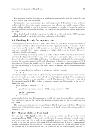 Chapter 3: Tidying and profiling R code                                                         53




    Two warnings: profiling does impose a small performance penalty, and the output files can
be very large if long runs are profiled.
    Profiling short runs can sometimes give misleading results. R from time to time performs
garbage collection to reclaim unused memory, and this takes an appreciable amount of time
which profiling will charge to whichever function happens to provoke it. It may be useful to
compare profiling code immediately after a call to gc() with a profiling run without a preceding
call to gc.
    More detailed analysis of the output can be achieved by the tools in the CRAN packages
proftools and prof: in particular these allow call graphs to be studied.

3.3 Profiling R code for memory use
Measuring memory use in R code is useful either when the code takes more memory than is
conveniently available or when memory allocation and copying of objects is responsible for slow
code. There are three ways to profile memory use over time in R code. All three require R to
have been compiled with ‘--enable-memory-profiling’, which is not the default. All can be
misleading, for different reasons.
    In understanding the memory profiles it is useful to know a little more about R’s memory
allocation. Looking at the results of gc() shows a division of memory into Vcells used to store
the contents of vectors and Ncells used to store everything else, including all the administrative
overhead for vectors such as type and length information. In fact the vector contents are divided
into two pools. Memory for small vectors (by default 128 bytes or less) is obtained in large chunks
and then parcelled out by R; memory for larger vectors is obtained directly from the operating
system.
    Some memory allocation is obvious in interpreted code, for example,
      y - x + 1
allocates memory for a new vector y. Other memory allocation is less obvious and occurs because
R is forced to make good on its promise of ‘call-by-value’ argument passing. When an argument
is passed to a function it is not immediately copied. Copying occurs (if necessary) only when
the argument is modified. This can lead to surprising memory use. For example, in the ‘survey’
package we have
      print.svycoxph - function (x, ...)
      {
          print(x$survey.design, varnames = FALSE, design.summaries = FALSE,
              ...)
          x$call - x$printcall
          NextMethod()
      }
It may not be obvious that the assignment to x$call will cause the entire object x to be copied.
This copying to preserve the call-by-value illusion is usually done by the internal C function
duplicate.
    The main reason that memory-use profiling is difficult is garbage collection. Memory is
allocated at well-defined times in an R program, but is freed whenever the garbage collector
happens to run.

3.3.1 Memory statistics from Rprof
The sampling profiler Rprof described in the previous section can be given the option
memory.profiling=TRUE. It then writes out the total R memory allocation in small vectors,
large vectors, and cons cells or nodes at each sampling interval. It also writes out the number
of calls to the internal function duplicate, which is called to copy R objects. summaryRprof
provides summaries of this information. The main reason that this can be misleading is that
the memory use is attributed to the function running at the end of the sampling interval. A
 