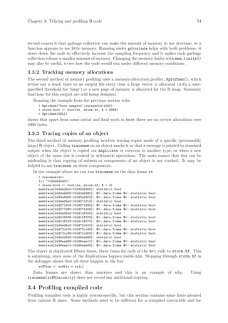 Chapter 3: Tidying and profiling R code                                                      54




second reason is that garbage collection can make the amount of memory in use decrease, so a
function appears to use little memory. Running under gctorture helps with both problems: it
slows down the code to effectively increase the sampling frequency and it makes each garbage
collection release a smaller amount of memory. Changing the memory limits with mem.limits()
may also be useful, to see how the code would run under different memory conditions.

3.3.2 Tracking memory allocations
The second method of memory profiling uses a memory-allocation profiler, Rprofmem(), which
writes out a stack trace to an output file every time a large vector is allocated (with a user-
specified threshold for ‘large’) or a new page of memory is allocated for the R heap. Summary
functions for this output are still being designed.
   Running the example from the previous section with
       Rprofmem(boot.memprof,threshold=1000)
       storm.boot - boot(rs, storm.bf, R = 4999)
       Rprofmem(NULL)
shows that apart from some initial and final work in boot there are no vector allocations over
1000 bytes.

3.3.3 Tracing copies of an object
The third method of memory profiling involves tracing copies made of a specific (presumably
large) R object. Calling tracemem on an object marks it so that a message is printed to standard
output when the object is copied via duplicate or coercion to another type, or when a new
object of the same size is created in arithmetic operations. The main reason that this can be
misleading is that copying of subsets or components of an object is not tracked. It may be
helpful to use tracemem on these components.
   In the example above we can run tracemem on the data frame st
       tracemem(st)
      [1] 0x9abd5e0
       storm.boot - boot(rs, storm.bf, R = 4)
      memtrace[0x9abd5e0-0x92a6d08]: statistic boot
      memtrace[0x92a6d08-0x92a6d80]: $-.data.frame   $- statistic boot
      memtrace[0x92a6d80-0x92a6df8]: $-.data.frame   $- statistic boot
      memtrace[0x9abd5e0-0x9271318]: statistic boot
      memtrace[0x9271318-0x9271390]: $-.data.frame   $- statistic boot
      memtrace[0x9271390-0x9271408]: $-.data.frame   $- statistic boot
      memtrace[0x9abd5e0-0x914f558]: statistic boot
      memtrace[0x914f558-0x914f5f8]: $-.data.frame   $- statistic boot
      memtrace[0x914f5f8-0x914f670]: $-.data.frame   $- statistic boot
      memtrace[0x9abd5e0-0x972cbf0]: statistic boot
      memtrace[0x972cbf0-0x972cc68]: $-.data.frame   $- statistic boot
      memtrace[0x972cc68-0x972cd08]: $-.data.frame   $- statistic boot
      memtrace[0x9abd5e0-0x98ead98]: statistic boot
      memtrace[0x98ead98-0x98eae10]: $-.data.frame   $- statistic boot
      memtrace[0x98eae10-0x98eae88]: $-.data.frame   $- statistic boot
The object is duplicated fifteen times, three times for each of the R+1 calls to storm.bf. This
is surprising, since none of the duplications happen inside nls. Stepping through storm.bf in
the debugger shows that all three happen in the line
      st$Time - st$fit + rs[i]
   Data frames are slower than matrices and this is an example of why.                    Using
tracemem(st$Viscosity) does not reveal any additional copying.

3.4 Profiling compiled code
Profiling compiled code is highly system-specific, but this section contains some hints gleaned
from various R users. Some methods need to be different for a compiled executable and for
 