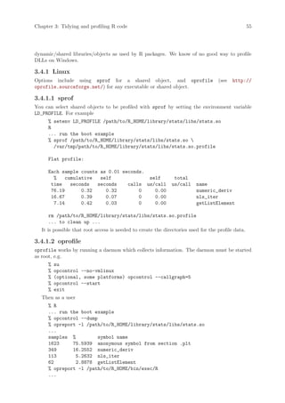 Chapter 3: Tidying and profiling R code                                                             55




dynamic/shared libraries/objects as used by R packages. We know of no good way to profile
DLLs on Windows.

3.4.1 Linux
Options include using sprof for a shared object, and oprofile                       (see   http://
oprofile.sourceforge.net/) for any executable or shared object.

3.4.1.1 sprof
You can select shared objects to be profiled with sprof by setting the environment variable
LD_PROFILE. For example
      % setenv LD_PROFILE /path/to/R_HOME/library/stats/libs/stats.so
      R
      ... run the boot example
      % sprof /path/to/R_HOME/library/stats/libs/stats.so 
        /var/tmp/path/to/R_HOME/library/stats/libs/stats.so.profile

      Flat profile:

      Each sample counts as 0.01 seconds.
        %   cumulative   self             self                 total
       time   seconds   seconds    calls us/call              us/call     name
       76.19      0.32     0.32        0    0.00                          numeric_deriv
       16.67      0.39     0.07        0    0.00                          nls_iter
        7.14      0.42     0.03        0    0.00                          getListElement

      rm /path/to/R_HOME/library/stats/libs/stats.so.profile
      ... to clean up ...
   It is possible that root access is needed to create the directories used for the profile data.

3.4.1.2 oprofile
oprofile works by running a daemon which collects information. The daemon must be started
as root, e.g.
      %   su
      %   opcontrol --no-vmlinux
      %   (optional, some platforms) opcontrol --callgraph=5
      %   opcontrol --start
      %   exit
   Then as a user
      % R
      ... run the boot example
      % opcontrol --dump
      % opreport -l /path/to/R_HOME/library/stats/libs/stats.so
      ...
      samples %         symbol name
      1623     75.5939 anonymous symbol from section .plt
      349      16.2552 numeric_deriv
      113       5.2632 nls_iter
      62        2.8878 getListElement
      % opreport -l /path/to/R_HOME/bin/exec/R
      ...
 