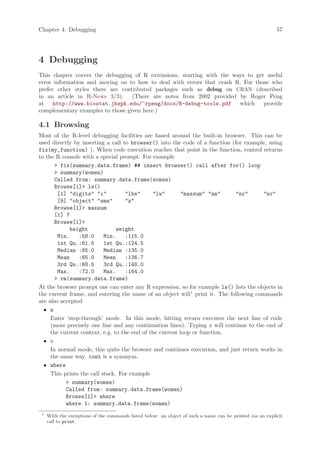 Chapter 4: Debugging                                                                                       57




4 Debugging
This chapter covers the debugging of R extensions, starting with the ways to get useful
error information and moving on to how to deal with errors that crash R. For those who
prefer other styles there are contributed packages such as debug on CRAN (described
in an article in R-News 3/3).     (There are notes from 2002 provided by Roger Peng
at http://www.biostat.jhsph.edu/~rpeng/docs/R-debug-tools.pdf which provide
complementary examples to those given here.)

4.1 Browsing
Most of the R-level debugging facilities are based around the built-in browser. This can be
used directly by inserting a call to browser() into the code of a function (for example, using
fix(my_function) ). When code execution reaches that point in the function, control returns
to the R console with a special prompt. For example
        fix(summary.data.frame) ## insert browser() call after for() loop
        summary(women)
       Called from: summary.data.frame(women)
       Browse[1] ls()
        [1] digits i           lbs      lw        maxsum nm      nr       nv
        [9] object sms         z
       Browse[1] maxsum
       [1] 7
       Browse[1]
            height              weight
        Min.    :58.0      Min.    :115.0
        1st Qu.:61.5       1st Qu.:124.5
        Median :65.0       Median :135.0
        Mean    :65.0      Mean    :136.7
        3rd Qu.:68.5       3rd Qu.:148.0
        Max.    :72.0      Max.    :164.0
        rm(summary.data.frame)
At the browser prompt one can enter any R expression, so for example ls() lists the objects in
the current frame, and entering the name of an object will1 print it. The following commands
are also accepted
  • n
     Enter ‘step-through’ mode. In this mode, hitting return executes the next line of code
     (more precisely one line and any continuation lines). Typing c will continue to the end of
     the current context, e.g. to the end of the current loop or function.
  • c
     In normal mode, this quits the browser and continues execution, and just return works in
     the same way. cont is a synonym.
  • where
     This prints the call stack. For example
            summary(women)
           Called from: summary.data.frame(women)
           Browse[1] where
           where 1: summary.data.frame(women)
 1
     With the exceptions of the commands listed below: an object of such a name can be printed via an explicit
     call to print.
 