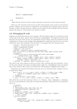 Chapter 4: Debugging                                                                           58




           where 2: summary(women)

           Browse[1]
 • Q
    Quit both the browser and the current expression, and return to the top-level prompt.
   Errors in code executed at the browser prompt will normally return control to the browser
prompt. Objects can be altered by assignment, and will keep their changed values when the
browser is exited. If really necessary, objects can be assigned to the workspace from the browser
prompt (by using - if the name is not already in scope).

4.2 Debugging R code
Suppose your R program gives an error message. The first thing to find out is what R was doing
at the time of the error, and the most useful tool is traceback(). We suggest that this is run
whenever the cause of the error is not immediately obvious. Daily, errors are reported to the R
mailing lists as being in some package when traceback() would show that the error was being
reported by some other package or base R. Here is an example from the regression suite.
        success - c(13,12,11,14,14,11,13,11,12)
        failure - c(0,0,0,0,0,0,0,2,2)
        resp - cbind(success, failure)
        predictor - c(0, 5^(0:7))
        glm(resp ~ 0+predictor, family = binomial(link=log))
       Error: no valid set of coefficients has been found: please supply starting values
        traceback()
       3: stop(no valid set of coefficients has been found: please supply
                starting values, call. = FALSE)
       2: glm.fit(x = X, y = Y, weights = weights, start = start, etastart = etastart,
              mustart = mustart, offset = offset, family = family, control = control,
              intercept = attr(mt, intercept)  0)
       1: glm(resp ~ 0 + predictor, family = binomial(link =log))
The calls to the active frames are given in reverse order (starting with the innermost). So we
see the error message comes from an explicit check in glm.fit. (traceback() shows you all the
lines of the function calls, which can be limited by setting option ‘deparse.max.lines’.)
   Sometimes the traceback will indicate that the error was detected inside compiled code, for
example (from ?nls)
       Error in nls(y ~ a + b * x, start = list(a = 0.12345, b = 0.54321), trace = TRUE) :
               step factor 0.000488281 reduced below ’minFactor’ of 0.000976563
        traceback()
       2: .Call(R_nls_iter, m, ctrl, trace)
       1: nls(y ~ a + b * x, start = list(a = 0.12345, b = 0.54321), trace = TRUE)
This will be the case if the innermost call is to .C, .Fortran, .Call, .External or .Internal,
but as it is also possible for such code to evaluate R expressions, this need not be the innermost
call, as in
        traceback()
       9: gm(a, b, x)
       8: .Call(R_numeric_deriv, expr, theta, rho, dir)
       7: numericDeriv(form[[3]], names(ind), env)
       6: getRHS()
       5: assign(rhs, getRHS(), envir = thisEnv)
       4: assign(resid, .swts * (lhs - assign(rhs, getRHS(), envir = thisEnv)),
              envir = thisEnv)
       3: function (newPars)
          {
              setPars(newPars)
              assign(resid, .swts * (lhs - assign(rhs, getRHS(), envir = thisEnv)),
                  envir = thisEnv)
 