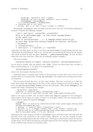 Chapter 4: Debugging                                                                            59




             assign(dev, sum(resid^2), envir = thisEnv)
             assign(QR, qr(.swts * attr(rhs, gradient)), envir = thisEnv)
             return(QR$rank  min(dim(QR$qr)))
         }(c(-0.00760232418963883, 1.00119632515036))
      2: .Call(R_nls_iter, m, ctrl, trace)
      1: nls(yeps ~ gm(a, b, x), start = list(a = 0.12345, b = 0.54321))
   Occasionally traceback() does not help, and this can be the case if S4 method dispatch is
involved. Consider the following example
       xyd - new(xyloc, x=runif(20), y=runif(20))
      Error in as.environment(pkg) : no item called package:S4nswv
      on the search list
      Error in initialize(value, ...) : S language method selection got
      an error when called from internal dispatch for function ’initialize’
       traceback()
      2: initialize(value, ...)
      1: new(xyloc, x = runif(20), y = runif(20))
which does not help much, as there is no call to as.environment in initialize (and the note
“called from internal dispatch” tells us so). In this case we searched the R sources for the quoted
call, which occurred in only one place, methods:::.asEnvironmentPackage. So now we knew
where the error was occurring. (This was an unusually opaque example.)
   The error message
      evaluation nested too deeply: infinite recursion / options(expressions=)?
can be hard to handle with the default value (5000). Unless you know that there actually is
deep recursion going on, it can help to set something like
      options(expressions=500)
and re-run the example showing the error.
   Sometimes there is warning that clearly is the precursor to some later error, but it is not
obvious where it is coming from. Setting options(warn = 2) (which turns warnings into errors)
can help here.
   Once we have located the error, we have some choices. One way to proceed is to find out
more about what was happening at the time of the crash by looking a post-mortem dump. To
do so, set options(error=dump.frames) and run the code again. Then invoke debugger() and
explore the dump. Continuing our example:
       options(error = dump.frames)
       glm(resp ~ 0 + predictor, family = binomial(link =log))
      Error: no valid set of coefficients has been found: please supply starting values
which is the same as before, but an object called last.dump has appeared in the workspace.
(Such objects can be large, so remove it when it is no longer needed.) We can examine this at
a later time by calling the function debugger.
       debugger()
      Message: Error: no valid set of coefficients has been found: please supply starting values
      Available environments had calls:
      1: glm(resp ~ 0 + predictor, family = binomial(link = log))
      2: glm.fit(x = X, y = Y, weights = weights, start = start, etastart = etastart, mus
      3: stop(no valid set of coefficients has been found: please supply starting values
      Enter an environment number, or 0 to exit Selection:
which gives the same sequence of calls as traceback, but in outer-first order and with only the
first line of the call, truncated to the current width. However, we can now examine in more
detail what was happening at the time of the error. Selecting an environment opens the browser
in that frame. So we select the function call which spawned the error message, and explore some
of the variables (and execute two function calls).
 