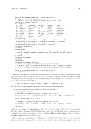 Chapter 4: Debugging                                                                      60




     Enter an environment number, or 0 to exit Selection: 2
     Browsing in the environment with call:
        glm.fit(x = X, y = Y, weights = weights, start = start, etas
     Called from: debugger.look(ind)
     Browse[1] ls()
      [1] aic        boundary   coefold    control    conv
      [6] dev        dev.resids devold     EMPTY      eta
     [11] etastart   family      fit       good       intercept
     [16] iter       linkinv     mu        mu.eta     mu.eta.val
     [21] mustart    n           ngoodobs  nobs       nvars
     [26] offset     start       valideta  validmu    variance
     [31] varmu      w           weights   x          xnames
     [36] y          ynames      z
     Browse[1] eta
                 1             2              3            4              5
      0.000000e+00 -2.235357e-06 -1.117679e-05 -5.588393e-05 -2.794197e-04
                 6             7              8            9
     -1.397098e-03 -6.985492e-03 -3.492746e-02 -1.746373e-01
     Browse[1] valideta(eta)
     [1] TRUE
     Browse[1] mu
             1         2         3          4        5         6          7         8
     1.0000000 0.9999978 0.9999888 0.9999441 0.9997206 0.9986039 0.9930389 0.9656755
             9
     0.8397616
     Browse[1] validmu(mu)
     [1] FALSE
     Browse[1] c
     Available environments had calls:
     1: glm(resp ~ 0 + predictor, family = binomial(link = log))
     2: glm.fit(x = X, y = Y, weights = weights, start = start, etastart = etastart
     3: stop(no valid set of coefficients has been found: please supply starting v

     Enter an environment number, or 0 to exit   Selection: 0
      rm(last.dump)

    Because last.dump can be looked at later or even in another R session, post-mortem debug-
ging is possible even for batch usage of R. We do need to arrange for the dump to be saved:
this can be done either using the command-line flag ‘--save’ to save the workspace at the end
of the run, or via a setting such as
      options(error = quote({dump.frames(to.file=TRUE); q()}))
See the help on dump.frames for further options and a worked example.
   An alternative error action is to use the function recover():
      options(error = recover)
      glm(resp ~ 0 + predictor, family = binomial(link = log))
     Error: no valid set of coefficients has been found: please supply starting values

     Enter a frame number, or 0 to exit

     1: glm(resp ~ 0 + predictor, family = binomial(link = log))
     2: glm.fit(x = X, y = Y, weights = weights, start = start, etastart = etastart

     Selection:

which is very similar to dump.frames. However, we can examine the state of the program
directly, without dumping and re-loading the dump. As its help page says, recover can be
routinely used as the error action in place of dump.calls and dump.frames, since it behaves
like dump.frames in non-interactive use.
  Post-mortem debugging is good for finding out exactly what went wrong, but not necessarily
why. An alternative approach is to take a closer look at what was happening just before the
 