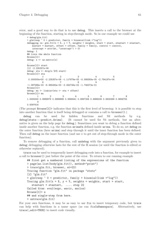 Chapter 4: Debugging                                                                           61




error, and a good way to do that is to use debug. This inserts a call to the browser at the
beginning of the function, starting in step-through mode. So in our example we could use
       debug(glm.fit)
       glm(resp ~ 0 + predictor, family = binomial(link =log))
      debugging in: glm.fit(x = X, y = Y, weights = weights, start = start, etastart = etastart,
          mustart = mustart, offset = offset, family = family, control = control,
          intercept = attr(mt, intercept)  0)
      debug: {
      ## lists the whole function
      Browse[1]
      debug: x - as.matrix(x)
      ...
      Browse[1] start
      [1] -2.235357e-06
      debug: eta - drop(x %*% start)
      Browse[1] eta
                  1             2             3             4             5
       0.000000e+00 -2.235357e-06 -1.117679e-05 -5.588393e-05 -2.794197e-04
                  6             7             8             9
      -1.397098e-03 -6.985492e-03 -3.492746e-02 -1.746373e-01
      Browse[1]
      debug: mu - linkinv(eta - eta + offset)
      Browse[1] mu
              1         2         3         4         5         6         7         8
      1.0000000 0.9999978 0.9999888 0.9999441 0.9997206 0.9986039 0.9930389 0.9656755
              9
      0.8397616
(The prompt Browse[1] indicates that this is the first level of browsing: it is possible to step
into another function that is itself being debugged or contains a call to browser().)
    debug can be used for hidden functions and S3 methods by e.g.
debug(stats:::predict.Arima).           (It cannot be used for S4 methods, but an alter-
native is given on the help page for debug.) Sometimes you want to debug a function defined
inside another function, e.g. the function arimafn defined inside arima. To do so, set debug on
the outer function (here arima) and step through it until the inner function has been defined.
Then call debug on the inner function (and use c to get out of step-through mode in the outer
function).
    To remove debugging of a function, call undebug with the argument previously given to
debug; debugging otherwise lasts for the rest of the R session (or until the function is edited or
otherwise replaced).
    trace can be used to temporarily insert debugging code into a function, for example to insert
a call to browser() just before the point of the error. To return to our running example
       ## first get a numbered listing of the expressions of the function
        page(as.list(body(glm.fit)), method=print)
        trace(glm.fit, browser, at=22)
       Tracing function glm.fit in package stats
       [1] glm.fit
        glm(resp ~ 0 + predictor, family = binomial(link =log))
       Tracing glm.fit(x = X, y = Y, weights = weights, start = start,
           etastart = etastart, .... step 22
       Called from: eval(expr, envir, enclos)
       Browse[1] n
       ## and single-step from here.
        untrace(glm.fit)
For your own functions, it may be as easy to use fix to insert temporary code, but trace
can help with functions in a name space (as can fixInNamespace). Alternatively, use
trace(,edit=TRUE) to insert code visually.
 