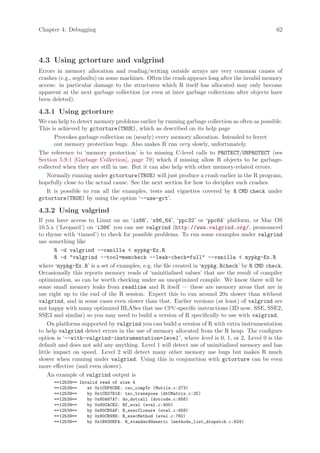 Chapter 4: Debugging                                                                          62




4.3 Using gctorture and valgrind
Errors in memory allocation and reading/writing outside arrays are very common causes of
crashes (e.g., segfaults) on some machines. Often the crash appears long after the invalid memory
access: in particular damage to the structures which R itself has allocated may only become
apparent at the next garbage collection (or even at later garbage collections after objects have
been deleted).

4.3.1 Using gctorture
We can help to detect memory problems earlier by running garbage collection as often as possible.
This is achieved by gctorture(TRUE), which as described on its help page
       Provokes garbage collection on (nearly) every memory allocation. Intended to ferret
       out memory protection bugs. Also makes R run very slowly, unfortunately.
The reference to ‘memory protection’ is to missing C-level calls to PROTECT/UNPROTECT (see
Section 5.9.1 [Garbage Collection], page 79) which if missing allow R objects to be garbage-
collected when they are still in use. But it can also help with other memory-related errors.
    Normally running under gctorture(TRUE) will just produce a crash earlier in the R program,
hopefully close to the actual cause. See the next section for how to decipher such crashes.
    It is possible to run all the examples, tests and vignettes covered by R CMD check under
gctorture(TRUE) by using the option ‘--use-gct’.

4.3.2 Using valgrind
If you have access to Linux on an ‘ix86’, ‘x86_64’, ‘ppc32’ or ‘ppc64’ platform, or Mac OS
10.5.x (‘Leopard’) on ‘i386’ you can use valgrind (http://www.valgrind.org/, pronounced
to rhyme with ‘tinned’) to check for possible problems. To run some examples under valgrind
use something like
        R -d valgrind --vanilla  mypkg-Ex.R
        R -d valgrind --tool=memcheck --leak-check=full --vanilla  mypkg-Ex.R
where ‘mypkg-Ex.R’ is a set of examples, e.g. the file created in ‘mypkg.Rcheck’ by R CMD check.
Occasionally this reports memory reads of ‘uninitialised values’ that are the result of compiler
optimization, so can be worth checking under an unoptimized compile. We know there will be
some small memory leaks from readline and R itself — these are memory areas that are in
use right up to the end of the R session. Expect this to run around 20x slower than without
valgrind, and in some cases even slower than that. Earlier versions (at least) of valgrind are
not happy with many optimized BLASes that use CPU-specific instructions (3D now, SSE, SSE2,
SSE3 and similar) so you may need to build a version of R specifically to use with valgrind.
    On platforms supported by valgrind you can build a version of R with extra instrumentation
to help valgrind detect errors in the use of memory allocated from the R heap. The configure
option is ‘--with-valgrind-instrumentation=level ’, where level is 0, 1, or 2. Level 0 is the
default and does not add any anything. Level 1 will detect use of uninitialised memory and has
little impact on speed. Level 2 will detect many other memory use bugs but makes R much
slower when running under valgrind. Using this in conjunction with gctorture can be even
more effective (and even slower).
    An example of valgrind output is
      ==12539== Invalid read of size 4
      ==12539==    at 0x1CDF6CBE: csc_compTr (Mutils.c:273)
      ==12539==    by 0x1CE07E1E: tsc_transpose (dtCMatrix.c:25)
      ==12539==    by 0x80A67A7: do_dotcall (dotcode.c:858)
      ==12539==    by 0x80CACE2: Rf_eval (eval.c:400)
      ==12539==    by 0x80CB5AF: R_execClosure (eval.c:658)
      ==12539==    by 0x80CB98E: R_execMethod (eval.c:760)
      ==12539==    by 0x1B93DEFA: R_standardGeneric (methods_list_dispatch.c:624)
 