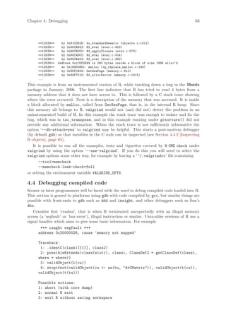 Chapter 4: Debugging                                                                             63




      ==12539==     by 0x810262E: do_standardGeneric (objects.c:1012)
      ==12539==     by 0x80CAD23: Rf_eval (eval.c:403)
      ==12539==     by 0x80CB2F0: Rf_applyClosure (eval.c:573)
      ==12539==     by 0x80CADCC: Rf_eval (eval.c:414)
      ==12539==     by 0x80CAA03: Rf_eval (eval.c:362)
      ==12539==   Address 0x1C0D2EA8 is 280 bytes inside a block of size 1996 alloc’d
      ==12539==     at 0x1B9008D1: malloc (vg_replace_malloc.c:149)
      ==12539==     by 0x80F1B34: GetNewPage (memory.c:610)
      ==12539==     by 0x80F7515: Rf_allocVector (memory.c:1915)
      ...
This example is from an instrumented version of R, while tracking down a bug in the Matrix
package in January, 2006. The first line indicates that R has tried to read 4 bytes from a
memory address that it does not have access to. This is followed by a C stack trace showing
where the error occurred. Next is a description of the memory that was accessed. It is inside
a block allocated by malloc, called from GetNewPage, that is, in the internal R heap. Since
this memory all belongs to R, valgrind would not (and did not) detect the problem in an
uninstrumented build of R. In this example the stack trace was enough to isolate and fix the
bug, which was in tsc_transpose, and in this example running under gctorture() did not
provide any additional information. When the stack trace is not sufficiently informative the
option ‘--db-attach=yes’ to valgrind may be helpful. This starts a post-mortem debugger
(by default gdb) so that variables in the C code can be inspected (see Section 4.4.2 [Inspecting
R objects], page 65).
   It is possible to run all the examples, tests and vignettes covered by R CMD check under
valgrind by using the option ‘--use-valgrind’. If you do this you will need to select the
valgrind options some other way, for example by having a ‘~/.valgrindrc’ file containing
      --tool=memcheck
      --memcheck:leak-check=full
or setting the environment variable VALGRIND_OPTS.

4.4 Debugging compiled code
Sooner or later programmers will be faced with the need to debug compiled code loaded into R.
This section is geared to platforms using gdb with code compiled by gcc, but similar things are
possible with front-ends to gdb such as ddd and insight, and other debuggers such as Sun’s
dbx.
   Consider first ‘crashes’, that is when R terminated unexpectedly with an illegal memory
access (a ‘segfault’ or ‘bus error’), illegal instruction or similar. Unix-alike versions of R use a
signal handler which aims to give some basic information. For example
        *** caught segfault ***
      address 0x20000028, cause ’memory not mapped’

      Traceback:
       1: .identC(class1[[1]], class2)
       2: possibleExtends(class(sloti), classi, ClassDef2 = getClassDef(classi,
      where = where))
       3: validObject(t(cu))
       4: stopifnot(validObject(cu - as(tu, dtCMatrix)), validObject(t(cu)),
      validObject(t(tu)))

      Possible actions:
      1: abort (with core dump)
      2: normal R exit
      3: exit R without saving workspace
 