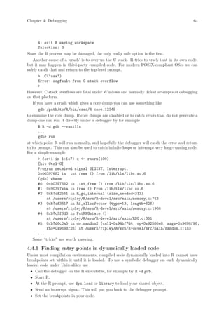 Chapter 4: Debugging                                                                         64




        4: exit R saving workspace
        Selection: 3
Since the R process may be damaged, the only really safe option is the first.
    Another cause of a ‘crash’ is to overrun the C stack. R tries to track that in its own code,
but it may happen in third-party compiled code. For modern POSIX-compliant OSes we can
safely catch that and return to the top-level prompt.
         .C(aaa)
        Error: segfault from C stack overflow
        
However, C stack overflows are fatal under Windows and normally defeat attempts at debugging
on that platform.
    If you have a crash which gives a core dump you can use something like
        gdb /path/to/R/bin/exec/R core.12345
to examine the core dump. If core dumps are disabled or to catch errors that do not generate a
dump one can run R directly under a debugger by for example
        $ R -d gdb --vanilla
        ...
        gdb run
at which point R will run normally, and hopefully the debugger will catch the error and return
to its prompt. This can also be used to catch infinite loops or interrupt very long-running code.
For a simple example
         for(i in 1:1e7) x - rnorm(100)
        [hit Ctrl-C]
        Program received signal SIGINT, Interrupt.
        0x00397682 in _int_free () from /lib/tls/libc.so.6
        (gdb) where
        #0 0x00397682 in _int_free () from /lib/tls/libc.so.6
        #1 0x00397eba in free () from /lib/tls/libc.so.6
        #2 0xb7cf2551 in R_gc_internal (size_needed=313)
            at /users/ripley/R/svn/R-devel/src/main/memory.c:743
        #3 0xb7cf3617 in Rf_allocVector (type=13, length=626)
            at /users/ripley/R/svn/R-devel/src/main/memory.c:1906
        #4 0xb7c3f6d3 in PutRNGstate ()
            at /users/ripley/R/svn/R-devel/src/main/RNG.c:351
        #5 0xb7d6c0a5 in do_random2 (call=0x94bf7d4, op=0x92580e8, args=0x9698f98,
            rho=0x9698f28) at /users/ripley/R/svn/R-devel/src/main/random.c:183
        ...
    Some “tricks” are worth knowing.

4.4.1 Finding entry points in dynamically loaded code
Under most compilation environments, compiled code dynamically loaded into R cannot have
breakpoints set within it until it is loaded. To use a symbolic debugger on such dynamically
loaded code under Unix-alikes use
  • Call the debugger on the R executable, for example by R -d gdb.
  • Start R.
  • At the R prompt, use dyn.load or library to load your shared object.
  • Send an interrupt signal. This will put you back to the debugger prompt.
  • Set the breakpoints in your code.
 