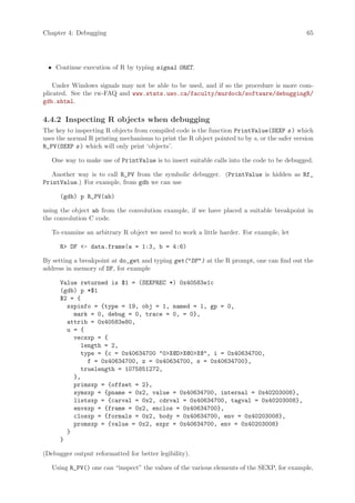 Chapter 4: Debugging                                                                          65




 • Continue execution of R by typing signal 0RET.

    Under Windows signals may not be able to be used, and if so the procedure is more com-
plicated. See the rw-FAQ and www.stats.uwo.ca/faculty/murdoch/software/debuggingR/
gdb.shtml.

4.4.2 Inspecting R objects when debugging
The key to inspecting R objects from compiled code is the function PrintValue(SEXP s ) which
uses the normal R printing mechanisms to print the R object pointed to by s, or the safer version
R_PV(SEXP s ) which will only print ‘objects’.

   One way to make use of PrintValue is to insert suitable calls into the code to be debugged.

   Another way is to call R_PV from the symbolic debugger. (PrintValue is hidden as Rf_
PrintValue.) For example, from gdb we can use

      (gdb) p R_PV(ab)

using the object ab from the convolution example, if we have placed a suitable breakpoint in
the convolution C code.

   To examine an arbitrary R object we need to work a little harder. For example, let

      R DF - data.frame(a = 1:3, b = 4:6)

By setting a breakpoint at do_get and typing get(DF) at the R prompt, one can find out the
address in memory of DF, for example

      Value returned is $1 = (SEXPREC *) 0x40583e1c
      (gdb) p *$1
      $2 = {
        sxpinfo = {type = 19, obj = 1, named = 1, gp = 0,
          mark = 0, debug = 0, trace = 0, = 0},
        attrib = 0x40583e80,
        u = {
          vecsxp = {
             length = 2,
             type = {c = 0x40634700 0X@DX@0X@, i = 0x40634700,
               f = 0x40634700, z = 0x40634700, s = 0x40634700},
             truelength = 1075851272,
          },
          primsxp = {offset = 2},
          symsxp = {pname = 0x2, value = 0x40634700, internal = 0x40203008},
          listsxp = {carval = 0x2, cdrval = 0x40634700, tagval = 0x40203008},
          envsxp = {frame = 0x2, enclos = 0x40634700},
          closxp = {formals = 0x2, body = 0x40634700, env = 0x40203008},
          promsxp = {value = 0x2, expr = 0x40634700, env = 0x40203008}
        }
      }

(Debugger output reformatted for better legibility).

   Using R_PV() one can “inspect” the values of the various elements of the SEXP, for example,
 